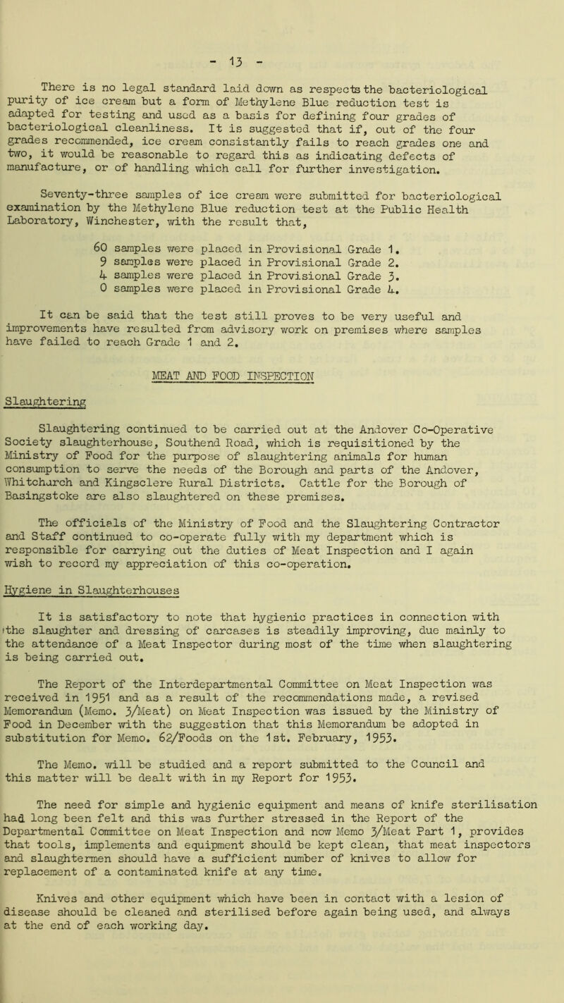There is no legal standard laid down as respects the bacteriological purity of ice cream but a form of Methylene Blue reduction test is adapted for testing and used as a basis for defining four grades of bacteriological cleanliness. It is suggested that if, out of the four grades recommended, ice cream consistantly fails to reach grades one and two, it would be reasonable to regard this as indicating defects of mamfacture, or of handling which call for further investigation. Seventy-three samples of ice cream were submitted for bacteriological examination by the Methylene Blue reduction test at the Public Health Laboratory, Winchester, with the result that, 60 samples ?/ere placed in Provisional Grade 1, 9 samples were placed in Provisional Grade 2. 4 samples were placed in Provisional Grade 3. 0 samples were placed in Provisional Grade 4. It can be said that the test still proves to be very useful and improvements have resulted from advisory work on premises where samples have failed to reach Grade 1 and 2, MEAT AND POOD INSPECTION Slaughtering Slaughtering continued to be carried out at the Andover Co-Operative Society slaughterhouse, Southend Road, which is requisitioned by the Ministry of Pood for the purpose of slaughtering animals for human consumption to serve the needs of the Borough and parts of the Andover, Whitchurch and Kingsclere Rural Districts. Cattle for the Borough of Basingstoke are also slaughtered on these premises. The officials of the Ministry of Pood and the Slaughtering Contractor and Staff continued to co-operate fully with my department which is responsible for carrying out the duties of Meat Inspection and I again wish to record my appreciation of this co-operation. Hygiene in Slaughterhouses It is satisfactory to note that hygienic practices in connection with ithe slaughter and dressing of carcases is steadily improving, due mainly to the attendance of a Meat Inspector during most of the time when slaughtering is being carried out. The Report of the Interdepartmental Committee on Meat Inspection was received in 1951 and as a result of the recommendations made, a revised Memorandum (Memo. 3/Meat) on Meat Inspection was issued by the Ministry of Pood in December with the suggestion that this Memorandum be adopted in substitution for Memo. 62/Foods on the 1st. February, 1953. The Memo, will be studied and a report submitted to the Council and this matter will be dealt with in my Report for 1953. The need for simple and hygienic equipment and means of knife sterilisation had long been felt and this was further stressed in the Report of the Departmental Committee on Meat Inspection and now Memo 3/Meat Part 1, provides that tools, implements and equipment should be kept clean, that meat inspectors and slaughtermen should have a sufficient number of knives to allow for replacement of a contaminated knife at any time. Knives and other equipment which have been in contact with a lesion of disease should be cleaned and sterilised before again being used, and always at the end of each working day.