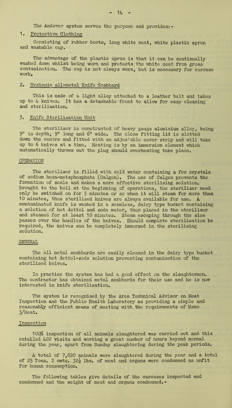 The Andover system serves the purpose and provides:- 1. Protective Clothing Consisting of rubber boots, long white coat, white plastic apron and washable cap. The advantage of the plastic apron is that it can be continually washed down whilst being worn and protects the white coat from gross contamination. The cap is not always worn, but is necessary for carcase work, 2. Hygienic all-metal Knife Scabbard This is made of a light alloy attached to a leather belt and takes up to A knives. It has a detachable front to allow for easy cleaning and sterilisation. 3. Knife Sterilisation Unit The steriliser is constructed of heavy gauge aluminium alloy, being 9 in depth, 9 long and 6 wide. The close fitting lid is slotted down the centre and fitted with an adjustable cover strip and will take up to 6 knives at a time. Heating is by an immersion element which automatically throws out the plug should overheating take place. OPERATION The steriliser is filled with cold water containing a few crystals of sodium hexa-metaphosphate (Calgon), The use of Calgon prevents the formation of scale and makes a more effective sterilising solution. Brought to the boil at the beginning of operations, the steriliser need only be switched on for 5 minutes or so when it will steam for more than 10 minutes, thus sterilised knives are always available for use. A contaminated knife is washed in a seamless, dairy type bucket containing a solution of hot dettol and soda water, then placed in the steriliser and steamed for at least 10 minutes. Steam escaping through the sloe passes over the handles of the knives. Should complete sterilisation be required, the knives can be completely immersed in the sterilising solution. GENERAL The all metal scabbards are easily cleaned in the dairy type bucket containing hot dettol-soda solution preventing contamination of the sterilised knives. In practice the system has had a good effect on the slaughtermen. The contractor has obtained metal scabbards for their use and he is now interested in knife sterilisation. The Bystem is recognised by the Area Technical Advisor on Meat Inspection and the Public Health Laboratory as providing a simple and reasonably efficient means of meeting with the requirements of Memo 3/Meat. Inspection 10Cj$ inspection of all animals slaughtered was carried out and this entailed 402 visits and working a great number of hours beyond normal during the year, apart from Sunday slaughtering during the peak periods. A total of 7,820 animals were slaughtered during the year and a total of 25 Tons. 2 cwts. 32^ lbs. of meat and organs were condemned as unfit for human consumption. The following tables give details of the carcases inspected and condemned and the weight of meat and organs condemned.-