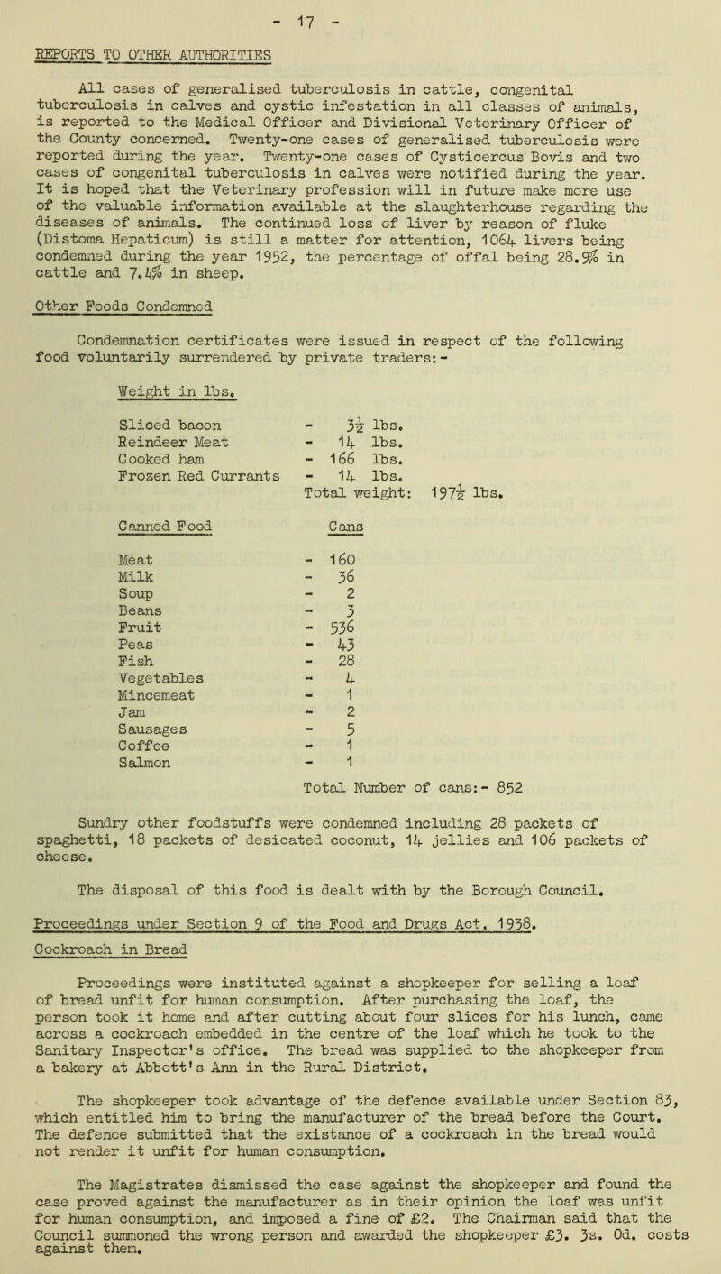REPORTS TO OTHER AUTHORITIES All cases of generalised tuberculosis in cattle, congenital tuberculosis in calves and cystic infestation in all classes of animals, is reported to the Medical Officer and Divisional Veterinary Officer of the County concerned. Twenty-one cases of generalised tuberculosis were reported during the year. Twenty-one cases of Cysticercus Bovis and two cases of congenital tuberculosis in calves were notified during the year. It is hoped that the Veterinary profession will in future make more use of the valuable information available at the slaughterhouse regarding the diseases of animals. The continued loss of liver by reason of fluke (Distoma Hepaticum) is still a matter for attention, IO64 livers being condemned during the year 1952, the percentage of offal being 28.9$ in cattle and in sheep. Other Foods Condemned Condemnation certificates were issued in respect of the following food voluntarily surrendered by private traders:- Weight in lbs. Sliced bacon 3i lbs. Reindeer Meat - 14 lbs. Cooked ham - 166 lbs. Frozen Red Currants - 14 lbs. Total weight Canned Food Meat Cans 160 Milk - 36 Soup - 2 Beans - 3 Fruit - 536 Peas - 43 Fish - 28 Vegetables - 4 Mincemeat - 1 Jam - 2 Sausages - 5 Coffee - 1 Salmon - 1 Total Number of cans:- 852 Sundry other foodstuffs were condemned including 28 packets of spaghetti, 18 packets of desicated coconut, 14 jellies and 106 packets of cheese. The disposal of this food is dealt with by the Borough Council. Proceedings under Section 9 of the Food and Drugs Act, 1958* Cockroach in Bread Proceedings were instituted against a shopkeeper for selling a loaf of bread unfit for human consumption. After purchasing the loaf, the person took it home and after cutting about four slices for his lunch, came across a cockroach embedded in the centre of the loaf which he took to the Sanitary Inspector's office. The bread was supplied to the shopkeeper from a bakery at Abbott's Ann in the Rural District. The shopkeeper took advantage of the defence available under Section 83, which entitled him to bring the manufacturer of the bread before the Court. The defence submitted that the existance of a cockroach in the bread would not render it unfit for human consumption. The Magistrates dismissed the case against the shopkeeper and found the case proved against the manufacturer as in their opinion the loaf was unfit for human consumption, and imposed a fine of £2. The Chairman said that the Council summoned the wrong person and awarded the shopkeeper £3. 3s. Od. costs against them.