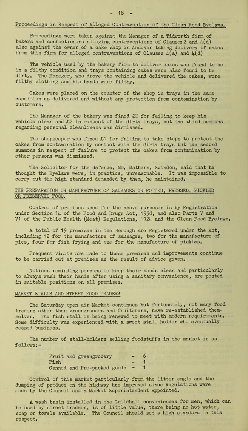 Proceedings in Respect of Alleged Contravention of the Clean Food Byelaws. Proceedings were taken against the Manager of a Tidworth firm of bakers and confectioners alleging contraventions of Clauses 2 and 4(d) also against the owner of a cake shop in Andover taking delivery of cakes from this firm for alleged contraventions of Clauses 4(a) and 4(d) The vehicle used by the bakery firm to deliver cakes was found to be in a filthy condition and trays containing cakes were also found to be dirty. The Manager, who drove the vehicle and delivered the cakes, wore filthy clothing and his hands were filthy. Cakes were placed on the counter of the shop in trays in the same condition as delivered and without any protection from contamination by customers. The Manager of the bakery was fined £2 for failing to keep his vehicle clean and £2 in respect of the dirty trays, but the -third summons regarding personal cleanliness was dismissed. The shopkeeper was fined £1 for failing to take steps to protect the calces from contamination by contact with the dirty trays but the second summons in respect of failure to protect the cakes from contamination by other persons was dismissed. The Solicitor for the defence, Mr, Mathers, Swindon, said that he thought the Byelaws were, in practice, unreasonable. It was impossible to carry out the high standard demanded by them, he maintained. THE PREPARATION OR MANUFACTURE OF SAUSAGES OR POTTED, PRESSED, PICKLED OR PRESERVED FOOD. Control of premises used for the above purposes is by Registration under Section 14 of the Pood and Drugs Act, 1938, and also Part3 V and Vi of the Public Health (Meat) Regulations, 1924 and the Clean Pood Byelaws. A total of 19 premises in the Borough are Registered under the Act, including 12 for the manufacture of sausages, two for the manufacture of pies, four for fish frying and one for the manufacture of pickles. Frequent visits are made to these premises and improvements continue to be carried out at premises as the result of advice given. Notices reminding persons to keep their hands clean and particularly to always wash their hands after using a sanitary convenience, are posted in suitable positions on all premises. MARKET STALLS AND STREET FOOD TRADERS The Saturday open air Market continues but fortunately, not many food traders other than greengrocers and fruiterers, have re-established them- selves. The fish stall is being renewed to meet with modern requirements. Some difficulty was experienced with a sweet stall holder who eventually ceased business. The number of stall-holders selling foodstuffs in the market is as follows: - Control of this market particularly from the litter angle and the dumping of produce on the highway has improved since Regulations were made by the Council and a Market Superintendent appointed. A wash basin installed in the Guildhall conveniences for men, which can be used by street traders, is of little value, there being no hot water, soap or towels available. The Council should set a high standard in this respect. Fruit and greengrocery Fish Canned and Pre-packed goods 6 1 1
