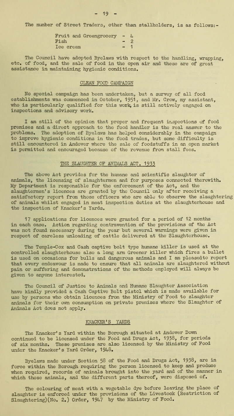 The number of Street Traders, other than stallholders, is as follows:- Fruit and Greengrocery Fish Ice cream 4 2 1 The Council have adopted Byelaws with respect to the handling, wrapping, etc. of food, and the sale of food in the open air and these are of great assistance in maintaining hygienic conditions. No special campaign has been undertaken, but a survey of all food establishments was commenced in October, 1951* and Mr. Crow, my assistant, who is particularly qualified for this work, is still actively engaged on inspections and advisory work. I am still of the opinion that proper and frequent inspections of food premises and a direct approach to the food handler is the real answer to the problems. The adoption of Byelaws has helped considerably in the campaign to improve hygienic conditions in the food trades, but some difficulty is still encountered in Andover where the sale of foodstuffs in an open market is permitted and encouraged because of the revenue from stall fees. The above Act provides for the humane and scientific slaughter of animals, the licensing of slaughtermen and for purposes connected therewith. My Department is responsible for the enforcement of the Act, and the slaughtermen* s licences are granted by the Council only after receiving a satisfactory report from those officers who are able to observe the slaughtering of animals whilst engaged in meat inspection duties at the slaughterhouse and the inspection of Knacker’s Yards. 17 applications for licences were granted for a period of 12 months in each case. Action regarding contravention of the provisions of the Act was not found necessary during the year but several warnings were given in respect of careless unloading of cattle delivered at the Slaughterhouse. The Temple-Cox and Cash captive bolt type humane killer is used at the controlled slaughterhouse also a long arm Greener killer which fires a bullet is used on occasions for bulls and dangerous animals and I am pleasedto report that every endeavour is made to ensure that all animals are slaughtered without pain or suffering and demonstrations of the methods employed will always be given to anyone interested. The Council of Justice to Animals and Humane Slaughter Association have kindly provided a Cash Captive Bolt pistol which is made available for use by persons who obtain licences from the Ministry of Food to slaughter animals for their own consumption on private premises where the Slaughter of Animals Act does not apply. The Knacker's Yard within the Borough situated at Andover Down continued to be licensed under the Food and Drugs Act, 1938? for periods of six months. These premises are also licensed by the Ministry of Food under the Knacker's Yard Order, 1948. Byelaws made under Section 58 of the Food and Drugs Act, 1938, are in force within the Borough requiring the person licensed to keep and produce when required, records of animals brought into the yard and of the manner in which those animals, and the different parts thereof, were disposed of. The colouring of meat with a vegetable dye before leaving the place of slaughter is enforced under the provisions of the Livestock (Restriction of Slaughtering)(No. 2.) Order, 1947 by the Ministry of Food. CLEAN FOOD CAMPAIGN THE SLAUGHTER OF ANIMALS ACT, 1933 KNACKER'S YARDS