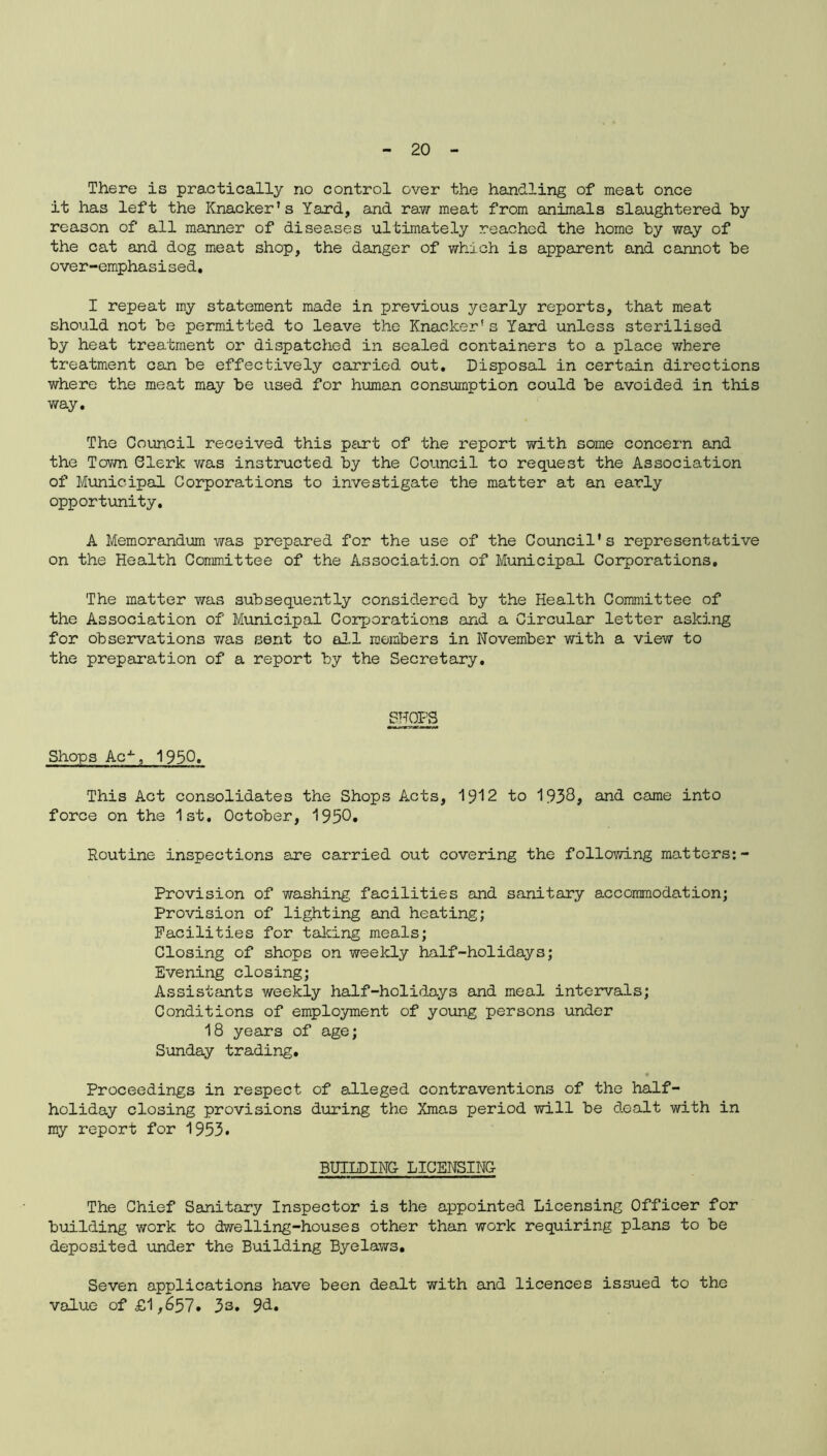 There is practically no control over the handling of meat once it has left the Knacker's Yard, and raw meat from animals slaughtered by reason of all manner of diseases ultimately reached the home by way of the cat and dog meat shop, the danger of which is apparent and cannot be over-emphasised. I repeat my statement made in previous yearly reports, that meat should not be permitted to leave the Knacker's Yard unless sterilised by heat treatment or dispatched in sealed containers to a place where treatment can be effectively carried, out. Disposal in certain directions where the meat may be used for human consumption could be avoided in this way. The Council received this part of the report with some concern and the Town Clerk was instructed by the Council to request the Association of Municipal Corporations to investigate the matter at an early opportunity. A Memorandum was prepared for the use of the Council's representative on the Health Committee of the Association of Municipal Corporations. The matter was subsequently considered by the Health Committee of the Association of Municipal Corporations and a Circular letter asking for observations was sent to all members in November with a view to the preparation of a report by the Secretary. SHOPS Shops Ac-*-, 1950. This Act consolidates the Shops Acts, 1912 to 1938, and came into force on the 1st. October, 1950* Routine inspections are carried out covering the following matters: - Provision of washing facilities and sanitary accommodation; Provision of lighting and heating; Facilities for talcing meals; Closing of shops on weekly half-holidays; Evening closing; Assistants weekly half-holidays and meal intervals; Conditions of employment of young persons under 18 years of age; Sunday trading. • Proceedings in respect of ©.lleged contraventions of the half- holiday closing provisions during the Xmas period will be dealt with in my report for 1953. BUILDING LICENSING The Chief Sanitary Inspector is the appointed Licensing Officer for building work to dwelling-houses other than work requiring plans to be deposited under the Building Byelaws. Seven applications have been dealt with and licences issued to the value of £1,657. 33. 9d.