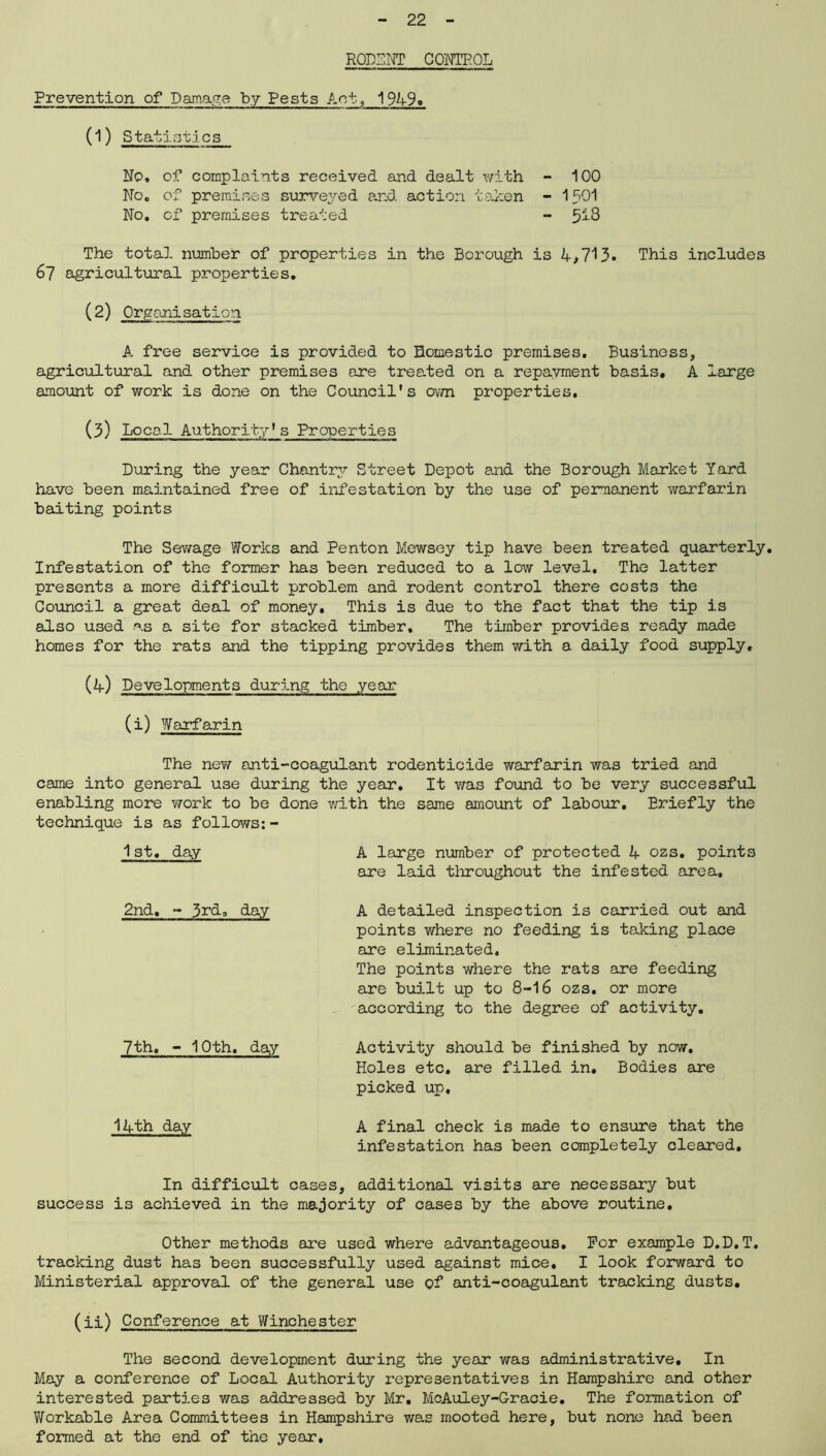 RODENT CONTROL Prevention of Damage by Pests Act, 194-9. (1) Statistics No, of complaints received and dealt with - 100 No, of premises surveyed and action taken - 1 SOI No, of premises treated - 513 The total number of properties in the Borough is 4,713. This includes 67 agricultural properties. (2) Organisation A free service is provided to Domestic premises. Business, agricultural and other premises are treated on a repayment basis, A large amount of work is done on the Council's own properties, (3) Local Authority's Properties During the year Chantry Street Depot and the Borough Market Yard have been maintained free of infestation by the use of permanent warfarin baiting points The Sewage Works and Penton Mewsey tip have been treated quarterly. Infestation of the former has been reduced to a low level. The latter presents a more difficult problem and rodent control there costs the Council a great deal of money. This is due to the fact that the tip is also used as a site for stacked timber. The timber provides ready made homes for the rats and the tipping provides them with a daily food supply, (4) Developments during the year (i) Warfarin The new anti-coagulant rodenticide warfarin was tried and came into general use during the year. It was found to be very successful enabling more work to be done with the same amount of labour. Briefly the technique is as follows:- 1st, day A large number of protected 4 ozs. points are laid tloroughout the infested area, 2nd, - 3rd, day A detailed inspection is carried out and points where no feeding is taking place are eliminated. The points where the rats are feeding are built up to 8-16 ozs. or more according to the degree of activity. 7th, - 10th, day Activity should be finished by now. Holes etc. are filled in. Bodies are picked up. 14th day A final check is made to ensure that the infestation has been completely cleared. In difficult cases, additional visits are necessary but success is achieved in the majority of cases by the above routine. Other methods are used where advantageous. For example D.D.T. tracking dust has been successfully used against mice. I look forward to Ministerial approval of the general use of anti-coagulant tracking dusts. (ii) Conference at Winchester The second development during the year was administrative. In May a conference of Local Authority representatives in Hampshire and other interested parties was addressed by Mr. McAuley-Gracie. The formation of Workable Area Committees in Hampshire was mooted here, but none had been formed at the end of the year.