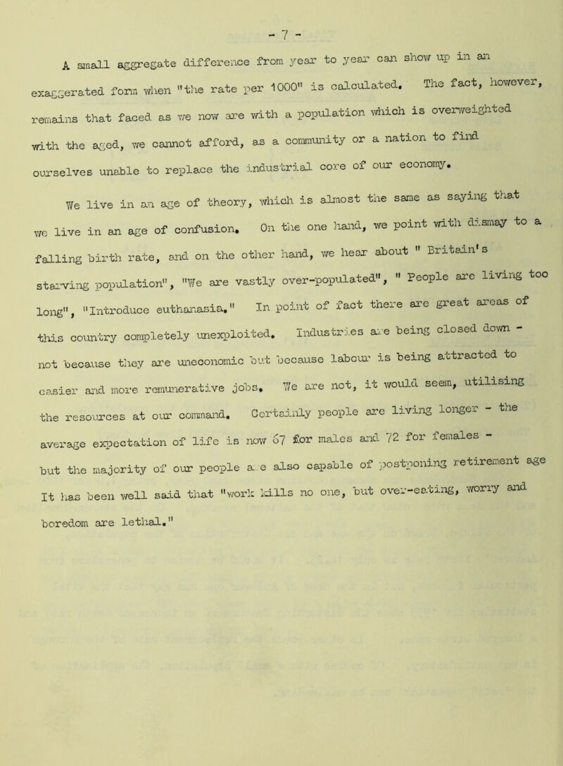 A small aggregate difference from year to year can show up in an exaggerated form when the rate per 1000 is calculated. The fact, however, remains that faced as we now are with a population which is overweighted with the aged, we cannot afford, as a community or a nation to fund ourselves unable to replace the industrial core of our economy. We live in an age of theory, which is almost the same as saying that we live in an age of confusion. On the one hard, we point with dismay to a falling hirth rate, and on the other hand, we hear about  Britain*s starving population, We are vastly over-populated,  People are living too long, Introduce euthanasia. In point of fact there are great areas of this country completely unexploited. Industries are being closed down - not because they are uneconomic but because labour is being attracted to easier and more remunerative jobs. We are not, it would seem, utilising the resources at our command. Certainly people are living longer the average expectation of life is now 67 £or males and 72 for females - but the majority of our people are also capable of postponing retirement age It has been well said that work kills no one, but over-eating, worry and boredom are lethal.