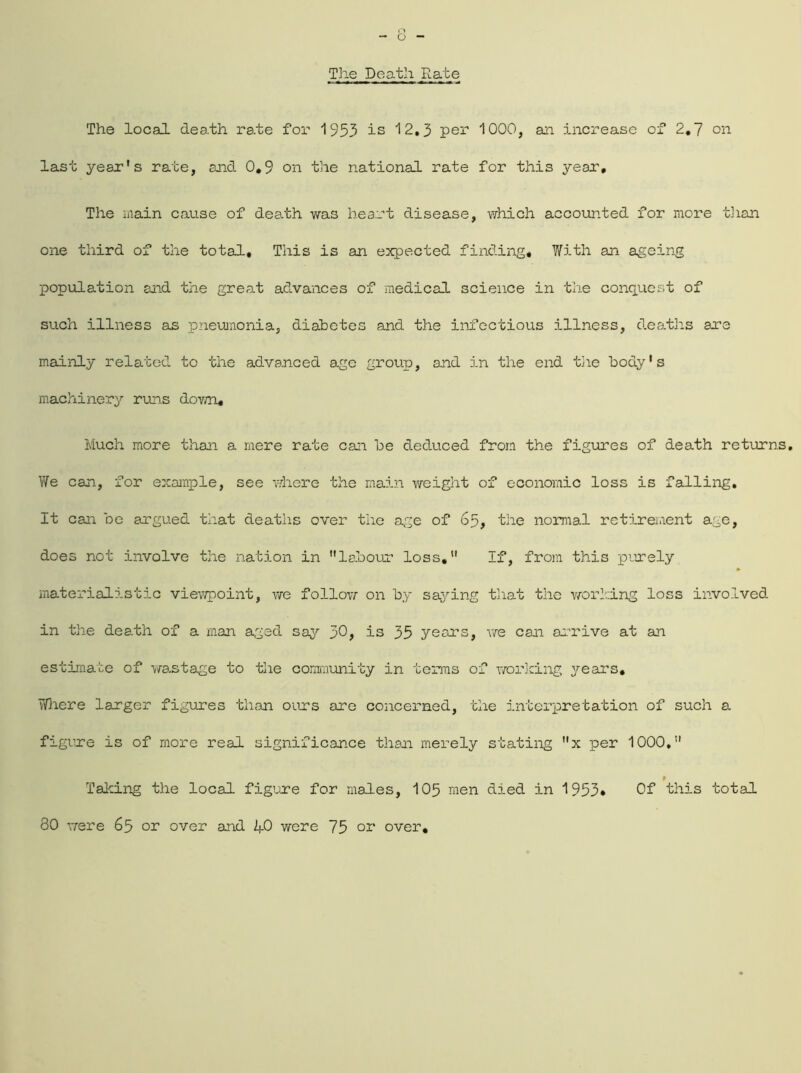 The Death Rate The local death rate for 1953 is 12,3 per 1000, an increase of 2,7 on last year’s rate, and 0,9 on the national rate for this year. The main cause of dea.th was heart disease, which accounted for more than one third of the total. This is an expected finding. With an ageing population and the great advances of medical science in the conquest of such illness as pneumonia, diabetes and the infectious illness, deaths are mainly related to the advanced age group, and in the end the body's machinery runs dovm. Much more than a mere rate can be deduced from the figures of death returns. We can, for example, see where the main weight of economic loss is falling. It can be argued that deaths over the age of 65, the normal retirement age, does not involve the nation in labour loss, If, from this purely materialistic viewpoint, we follow on by saying that the working loss involved in the death of a man aged say 30, is 35 years, we can arrive at an estimate of wastage to the community in terras of working years. Where larger figures than ours are concerned, the interpretation of such a figure is of more real significance than merely stating x per 1000, Talcing the local figure for males, 105 men died in 1953* Of this total 80 were 65 or over and ZfO were 75 or over.