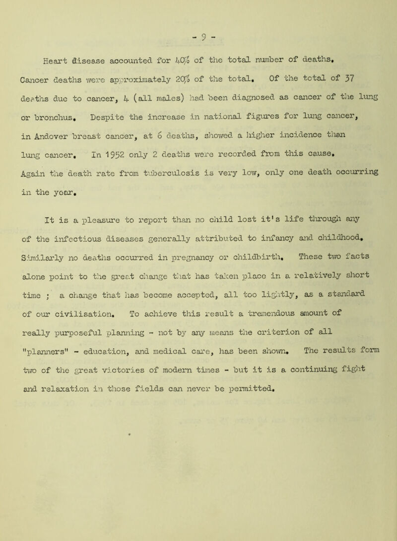 Heart disease accounted for i+O/o of the total number of deaths* Cancer deaths were approximately 2Cffo of the total. Of rhe total of 37 deaths due to cancer, 1- (all males) had. been diagnosed as cancer of the lung or bronchus. Despite the increase in national figures for lung cancer, in Andover breast cancer, at 6 deaths, showed a higher incidence tnan lung cancer. In 1952 only 2 deaths were recorded from this cause. Again the death rate from tuberculosis is very low, only one death occurring in the year. It is a pleasure to report than no child lost it's life through any of the infectious diseases generally attributed to infancy and. childhood. Similarly no deaths occurred in pregnancy or childbirth. These two facts alone point to the great change that has taken place in a relatively short time ; a change that has become accepted, all too lightly, as a standard of our civilisation. To achieve this result a tremendous amount of really purposeful planning - not by any means the criterion of all planners - education, and medical care, has been shown. The results form two of the great victories of modern times - but it is a continuing fight and relaxation in those fields can never be permitted.