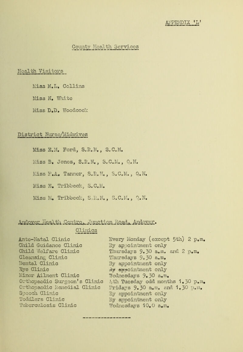 tli Services Health Visitors Hiss M.L, Collins Miss N, White Miss D.D. WoodcocR District Nurse/Midwives Miss E.M. Ford, S.R.N,, S.C.M. Miss B. Jones, S.R.N., S.C.M., Q.N. Miss P.A. Tanner, S.R.N,, S.C.M., Q.N. Miss E. Trill)eole, S.C.M. Miss M. Trxbbeclc, S.R.N., S.C.M., Q.N. Andover Health Centre. Junction Road. Andover. Clinics Ante-Natal Clinic Child Guidance Clinic Child Welfare Clinic Cleansing Clinic Dental Clinic Eye Clinic Minor Ailment Clinic Orthopaedic Surgeon's Clinic Orthopaedic Remedial Clinic Speech Clinic Toddlers Clinic Tuberculosis Clinic Every Monday (except 5th) 2 p.m By appointment only Thursdays 9*30 a.m. and 2 p.m, Thursdays 9.30 a.m. By appointment only By appointment only Wednesdays 9*30 a.m, Mth Tuesday odd months 1.30 p.m Fridays 9.30 a.m. and 1.30 p.m. By appointment only By appointment only Wednesdays 10,0 a.m.