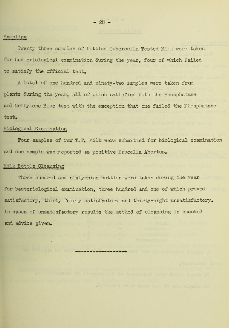 Sampling Twenty three samples of bottled Tuberculin Tested Millc were taken for bacteriological examination during the year, four of which failed to satisfy the official test, A total of one hundred and ninety-two samples were taken frcm plants during the year, all of which satisfied both the Phosphatase and Methylene Blue test with the exception tliat one failed the Phosphatase test. Biological Examination Four samples of raw T.T. Milk were submitted for biological examination and one sample was reported as positive Brucella Abortus, Milk Bottle Cleansing Three hundred and sixty-nine bottles were taken during the year for bacteriological examination, three hundred and one of which proved satisfactory, thirty fairly satisfactory and thirty-eight unsatisfactory. In cases of unsatisfactory results the method of cleansing is checked and advice given.