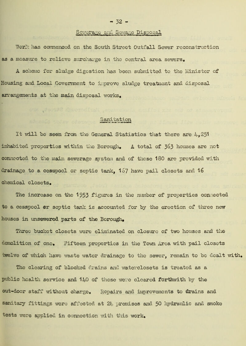 Sewerage and Sewage Disposal '.7or,1; has commenced on the South Street Outfall Sewer reconstruction as a measure to relieve surcharge in the central area sewers, A scheme for sludge digestion has been submitted to the Minister of Housing and Local Government to improve sludge treatment and disposal arrangements at the main disposal works. Sanitation It will be seen from the General Statistics that there are if,25I inhabited properties within the Borough, A total of 3&3 houses are not connected to the main sewerage system and of these 180 are provided with drainage to a cesspool or septic tank, 157 have pail closets and 16 chemical closets. The increase on the 1953 figures in the number of properties connected to a cesspool cr septic tank is accounted for by the erection of three new houses in unsewered parts of the Borough, Three bucket closets were eliminated on closure of two houses and the demolition of one, fifteen properties in the Town Area with pail closets twelve of which have waste water drainage to the sewer, remain to be dealt with. The clearing of blocked drains and waterclosets is treated as a public health service and 1 li_0 of these were cleared forthwith by the out-door staff without charge. Repairs and improvements to drains and sanitary fittings were affected at 21\. premises and 50 hydraulic and smoke tests were applied in connection with this work.