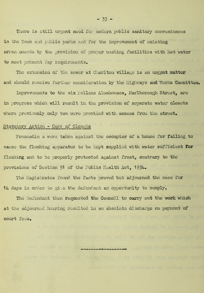 There is still urgent need for modern public sanitary conveniences in the Town and public parks and for the improvement of existing arrangements by the provision of proper washing facilities with hot water to meet present day requirements. The extension of the sewer at Charlton village is on urgent matter and should receive further consideration by the Highways and Works Committee* Improvements to the six f'ollens Almshouses, Marlborough Street, are in progress which will result in the provision of separate water closets where previously only two were provided with access from tho street. Statutory Action - Caro of Closets Proccedin s were taken against the oocupier of a house for failing to cause the flushing apparatus to bo kept supplied with water sufficient for flushing and to be properly protected against frost, contrary to the provisions of Section 5^ of the Public Health Act, 193h. The Magistrates found the facts proved but adjourned the case for 1A days in order to give the defendant an opportunity to comply. The Defendant then requested the Council to carry out the work which at the adjourned hearing resulted in an absolute discharge on payment of court fees