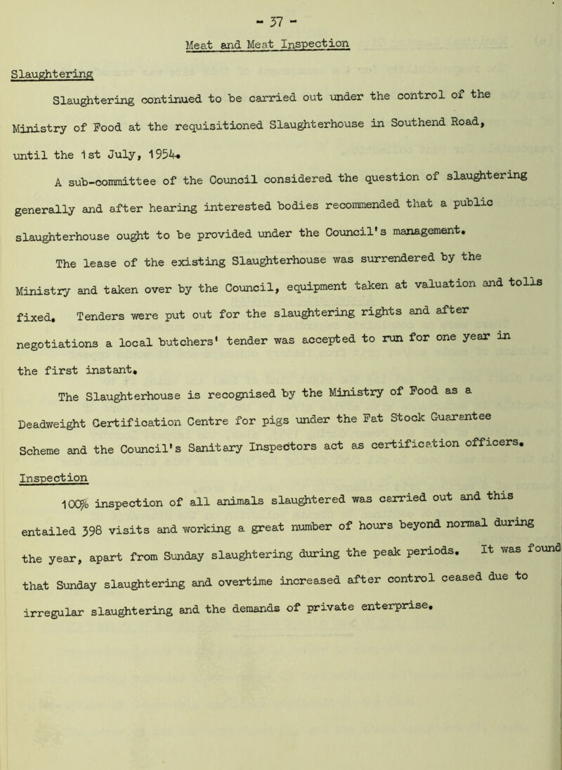 Meat and Meat Inspection Slaughtering Slaughtering continued to he carried out under the control ox the Ministry of Pood at the requisitioned Slaughterhouse in Southend Road, until the 1st July, 1954* A sub-committee of the Council considered the question of slaughtering generally and after hearing interested bodies recommended that a public slaughterhouse ought to be provided under the Council's management. The lease of the existing Slaughterhouse was surrendered by the Ministry and taken over by the Council, equipment taken at valuation and tolls fixed. Tenders were put out for the slaughtering rights and after negotiations a local butchers' tender was accepted to run for one year m the first instant* The Slaughterhouse is recognised by the Ministry of Pood as a Deadweight Certification Centre for pigs under the Pat Stock Guarantee Scheme and the Council's Sanitary Inspectors act as certification officers. Inspection lOC^o inspection of all animals slaughtered was carried out and this entailed 398 visits and yrorking a great number of hours beyond normal during the year, apart from Sunday slaughtering during the peak periods. It was found! that Sunday slaughtering and overtime increased after control ceased due to irregular slaughtering and the demands of private enterprise.
