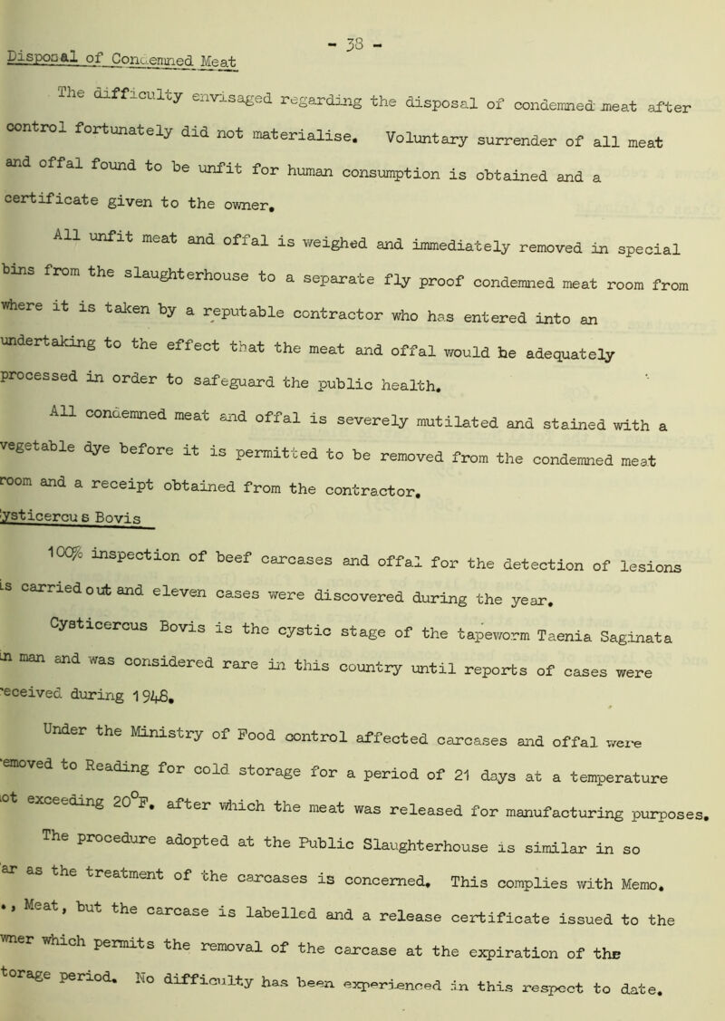 Disposal of Condemned. Meat The difficulty envisaged regarding the disposal of condemned meat after control fortunately dia not materialise. Voluntary surrender of all meat and offal found to be unfit for human consumption is obtained and a certificate given to the owner, unfit meat and offal is weighed and immediately removed in special bins from the slaughterhouse to a separate fty proof condemned meat room from where it is taken by a reputable contractor who has entered into an undertaking to the effect that the meat and offal would he adequately processed in order to safeguard the public health. All condemned meat and offal is severely mutilated and stained with a vegetable dye before it is permitted to be removed from the condemned meat room and a receipt obtained from the contractor. 'ysticercu s Bovis lOC^e inspection of beef carcases and offal for the detection of lesions Ls carried out and eleven cases were discovered during the year. Cysticercus Bovis is the cystic stage of the tapeworm Taenia Saginata in man and was considered rare in this country until reports of cases were 'eceived during 1 92^. Under the Ministry of Food control affected carcases and offal were emoved to Reading for cold storage for a period of 21 days at a temperature °t excee<rLnS 20°F* after which the meat was released for manufacturing purposes, The procedure adopted at the Public Slaughterhouse is similar in so treacment of the carcases is concerned. This complies with Memo, Meat, but the carcase is labelled and a release certificate issued to the r which permits the removal of the carcase at the expiration of the rage period, ho difficulty has been experienced in this respect to date.