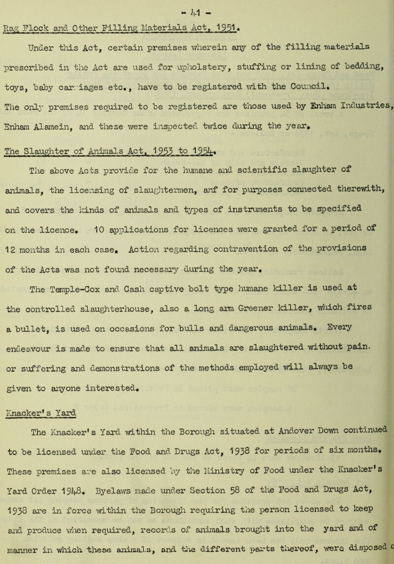 Rag Flock and Other Pilling Materials Act, 1951 • Under this Act, certain premises wherein any of the filling materials prescribed in the Act are used for upholstery, stuffing or lining of bedding, toys, baby carriages etc,, have to be registered with the Council* The only premises required to be registered are those used by Ehham Industries, Enham Alamein, and these were inspected twice during the year. The Slaughter of Animals Act, 1953 to 1954* The above Acts provide for the humane and scientific slaughter of animals, the licensing of slaughtermen, anf for purposes connected therewith, and covers the kinds of animals and types of instruments to be specified on the licence, 10 applications for licences were granted for a period of 12 months in each case. Action regarding contravention of the provisions of the Acts was not found necessary during the year. The Temple-Cox and Cash captive bolt type humane killer is used at the controlled slaughterhouse, also a long am Greener killer, which fires a bullet, is used on occasions for bulls and dangerous animals. Every endeavour is made to ensure that all animals are slaughtered without pain, or suffering and demonstrations of the methods employed will always be given to anyone interested. Knacker*s Yard The Knacker* s Yard within the Borough situated at Andover Down continued to be licensed under the Pood and Drugs Act, 1938 for periods of six months. These premises are also licensed by the Ministry of Pood under the Knacker's Yard Order 19^8* Byelaws made under Section 58 of the Pood and Drugs Act, 1933 are in force within the Borough requiring the person licensed to keep and produce when required, records of animals brought into the yard and of manner in which these animals, and the different parts thereof, were disposed c