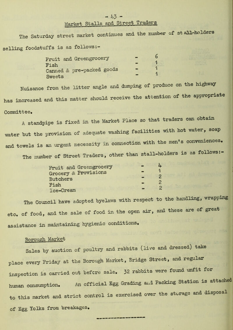 Marlcftt. Stalls and Street Traders The Saturday street market continues and the number of st ala-holders selling foodstuffs is as follows Fruit and Greengrocery Fish Canned & pre-packed goods Sweets 6 1 1 1 Nuisance from the litter angle and dumping of produce on the highway has increased and this matter should receive the attention of the appropriate Committee. A standpipe is fixed in the Market Place so that traders can obtain water but the provision of adequate washing facilities with hot water, soap and towels is an urgent necessity in connection with the men's conveniences. The number of Street Traders, other than stall-holders is as follows:- Fruit and Greengrocery “ ^ Grocery & Provisions - ' Butchers ” ^ Fish “ t, Ice-Cream  ^ The Council have adopted byelaws with respect to the handling, wrapping etc. of food, and the sale of food in the open air, and these are of great assistance in maintaining hygienic conditions. Borough Market Sales by auction of poultry and rabbits (live and dressed) take place every Friday at the Borough Market, Bridge Street, and regular inspection is carried out before sale. 32 rabbits were found unfit for human consumption. to official Egg Grading and Packing Station is attached to this market and strict control is exercised over the storage and disposal of Egg Yolks from breakages,