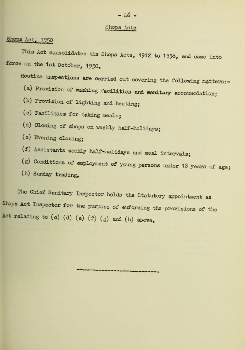 Shops Act, IQRn Shops Acts TIxls Act consolidates the Shops Acts, 1912 to 1958, and came into force on the 1st October, 1950. Routine inspections are carried out covering the following matters: - (a) Provision of washing facilities and sanitary aocoramodation; (b) Provision of lighting and heating; (c) Facilities lor taking meadsj (d) Closing of shops on weekly half-holidays; (e) Evening closing; (f) Assistants weekly half-holidays and meal intervals; (g) Conditions of employment of young persons under 13 years of age; (h) Sunday trading. The Chief Sanitary Inspector holds the Statutory appointment as Shops Act Inspector for the purpose of enforcing the provisions of the Act relating to (c) (d) (e) (f) (g) and (h) above.