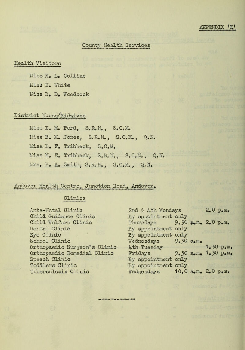 APPENDIX ,Kt County Health Services Health Visitors Kiss Ivl. L. Collins Kiss N* White Miss D. D. Woodcock District Nurse/MidvYives Miss E. M, Ford, S.R.N., S.C.M. Miss B* M. Jones, S.R.N., S.C.M., Q.N. Miss E. F. Trihbeck, S.C.M, Miss M. E. Trihbeck, S.R.N., S.C.M., Q.N. Mrs. P. A. Smith, S.R.N., S.C.M., Q.N. Andover Health Centre, Junction Road , Andover. Clinics Ante-Natal Clinic 2nd 1 4th Mondays 2.0 p.m. Child Guidance Clinic By appointment only Child Welfare Clinic Thursdays 9.30 a.m. 2.0 p.m. Dental Clinic By appointment only Eye Clinic By appointment only School Clinic Yfednesdays 9*30 a.m* Orthopaedic Surgeon’s Clinic ipth Tuesday 1.30 p.m, Orthopaedic Remedial Clinic Fridays 9.30 a.m. 1,30 p.m, Speech Clinic By appointment only Toddlers Clinic By appointment only Tuberculosis Clinic Wedneslays 10,0 a,m, 2.0 p.m.