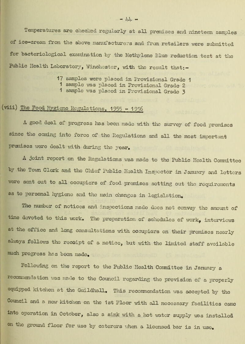 Temperatures are cneclced regularly at all premises and nineteen samples of ice-cream xrom tlie above manuiacturers and from retailers were submitted for bacteriological examination by the Methylene Blue reduction test at the Public Health Laboratory, Winchester, with the result that:- 17 samples were placed in Provisional Grade 1 1 sample was placed in Provisional Grade 2 1 sample was placed in Provisional Grade 3 (viii) The Food Hygiene Regulations, 1955 - 1956 A good deal oi progress has been made with the survey of food premises since the coming into force of the Regulations and all the most important premises were dealt with during the year* A joint report on the Regulations was made to the Public Health Committee by the Town Clerk ana the Chief Public Health Inspector in January and letters were sent out to all occupiers of food premises setting out the requirements as to personal hygiene and the main changes in legislation* The number of notices and inspections made docs not convey the amount of time devoted to this work. The preparation of schedules of work, interviews at the office and long consultations with occupiers on their premises nearly always follows the receipt of a notice, but with the limited staff available much progress has been made, Follo\/ing on the report to the Public Health Committee in January a recommendation was made to the Council regarding the provision of a properly equipped kitchen at the Guildhall, This recommendation was accepted by the Council and a new kitchen on the 1st Floor with all necessary facilities came into operation in October, also a sink with a hot water supply was installed on the ground floor for use by caterers when a licensed bar is in use*