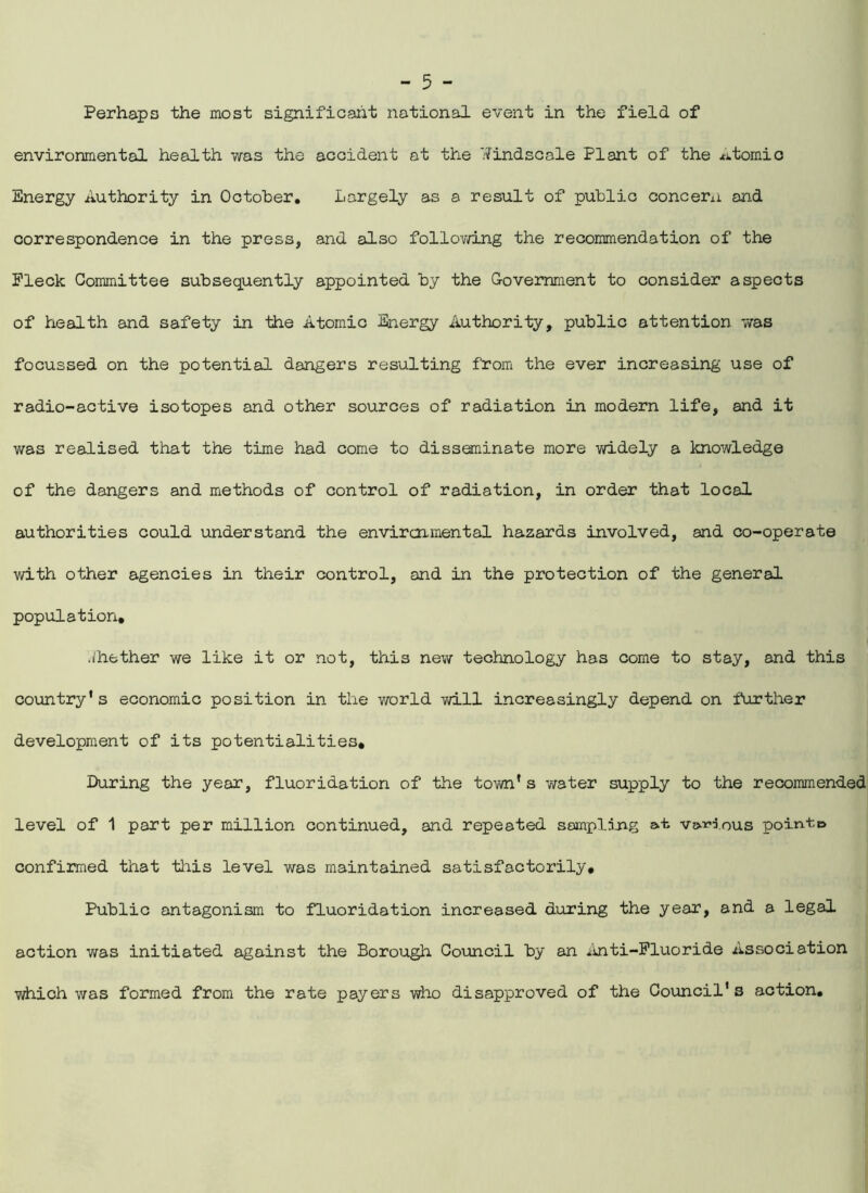 Perhaps the most significant national event in the field of environmental health was the accident at the '•iFindscale Plant of the xitomio Energy Authority in October. Largely as a result of public concern and correspondence in the press, and also following the recommendation of the Fleck Committee subsequently appointed by the Government to consider aspects of health and safety in the Atomic Energy Authority, public attention was focussed on the potential dangers resulting from the ever increasing use of radio-active isotopes and other sources of radiation in modern life, and it was realised that the time had come to disseminate more widely a knowledge of the dangers and methods of control of radiation, in order that local authorities could understand the environmental hazards involved, and co-operate with other agencies in their control, and in the protection of the general population, whether we like it or not, this new technology has come to stay, and this country's economic position in the world will increasingly depend on further development of its potentialities. During the year, fluoridation of the town's water supply to the recommended level of 1 part per million continued, and repeated sampling at various point© confirmed that this level was maintained satisfactorily. Public antagonism to fluoridation increased during the year, and a legal action was initiated against the Borough Council by an Anti-Fluoride Association which was formed from the rate payers who disapproved of the Council's action.