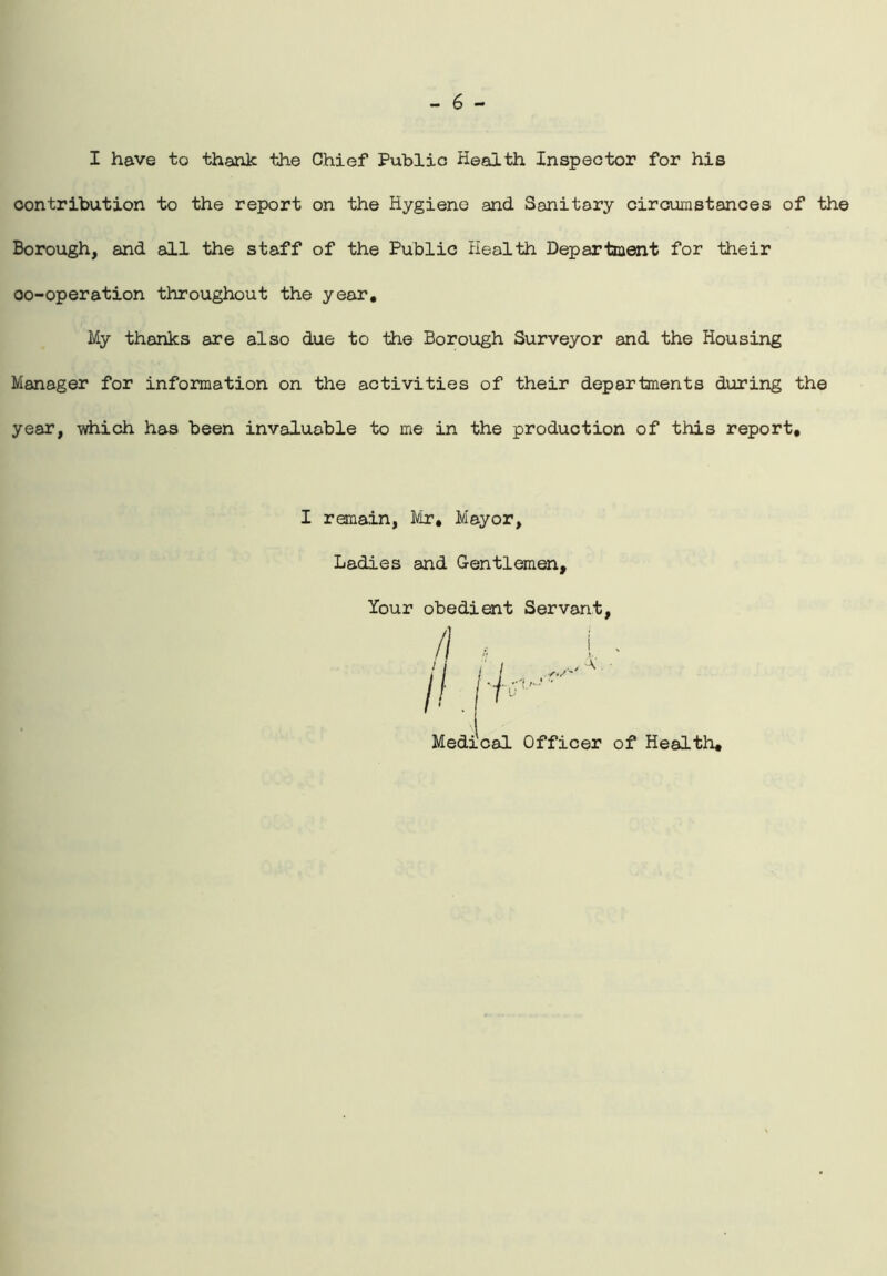 I have to thank the Chief Public Health Inspector for his contribution to the report on the Hygiene and Sanitary circumstances of the Borough, and all the staff of the Public Health Department for their co-operation throughout the year. My thanks are also due to the Borough Surveyor and the Housing Manager for information on the activities of their departments during the year, which has been invaluable to me in the production of this report. I remain, Mr. Mayor, Ladies and Gentlemen, Your obedient Servant, Medical Officer of Health.