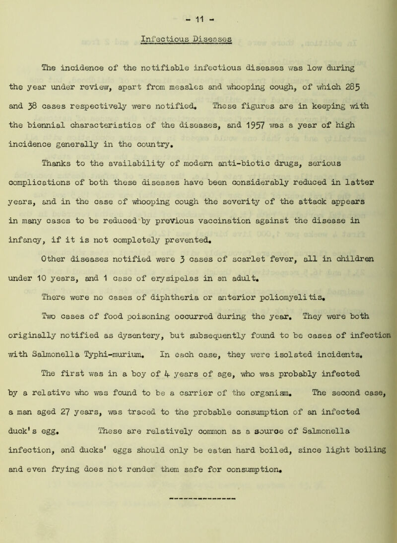 Infectious Diseases The incidence of the notifiable infectious diseases was low during the year under review, apart from measles and whooping cough, of which 285 and 38 cases respectively were notified* These figures are in keeping with the biennial characteristics of the diseases, and 1957 was a year of high incidence generally in the country. Thanks to the availability of modern anti-biotic drugs, serious complications of both these diseases have been considerably reduced in latter years, and in the case of whooping cough the severity of the attack appears in many cases to be reduced by previous vaccination against the disease in infancy, if it is not completely prevented. Other diseases notified were 3 cases of scarlet fever, all in children under 10 years, and 1 case of erysipelas in an adult. There were no cases of diphtheria or anterior poliomyelitis. Two cases of food poisoning occurred during the year. They were both originally notified as dysentery, but subsequently found to be cases of infection with Salmonella Typhi-murium, In each case, they were isolated incidents. The first was in a boy of h- years of age, who was probably infected by a relative who was found to be a carrier of the organism. The second case, a man aged 27 years, v/as traced to the probable consumption of an infected duck's egg. These are relatively common as a 3ouroe of Salmonella infection, and ducks' eggs should only be eaten hard boiled, since light boiling and even frying does not render them safe for consumption.