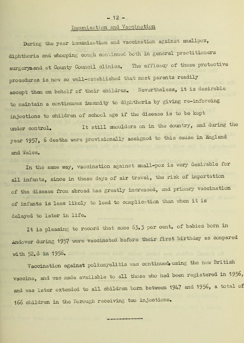Immunisatfon and Vaccination During the year immunisation and vaccination against smallpox, diphtheria and whooping cough continued both in general practitioners surgeryaand at County Council clinics. The efficacy of these protective procedures is now so well-established that most parents readily accept than on behalf of their children. Nevertheless, it is desirable to maintain a continuous immunity to diphtheria by giving re-inforcing injections to children of school age if the disease is to be kept under control. It still smoulders on in the country, and during the year 1957, 6 deaths were provisionally assigned to this cause in England and Wales. In the same way, vaccination against small-pox is very desirable xor all infants, since in these days of air travel, the risk of importation of the disease from abroad has greatly increased, and primary vaccination of infants is less likely to lead to complication than when ib is delayed to later in life. It is pleasing to record that some 65.5 per cent* of babies born m todover during 1957 were vaccinated before their first birthday as compared with 52.3 in 1956. Vaccination against poliomyelitis was continued, using the new British vaccine, and was made available to all those who had been registered in 1956, and Y/as later extended to all children born between 19V7 and 1956, a total of 166 children in the Borough receiving two injections.