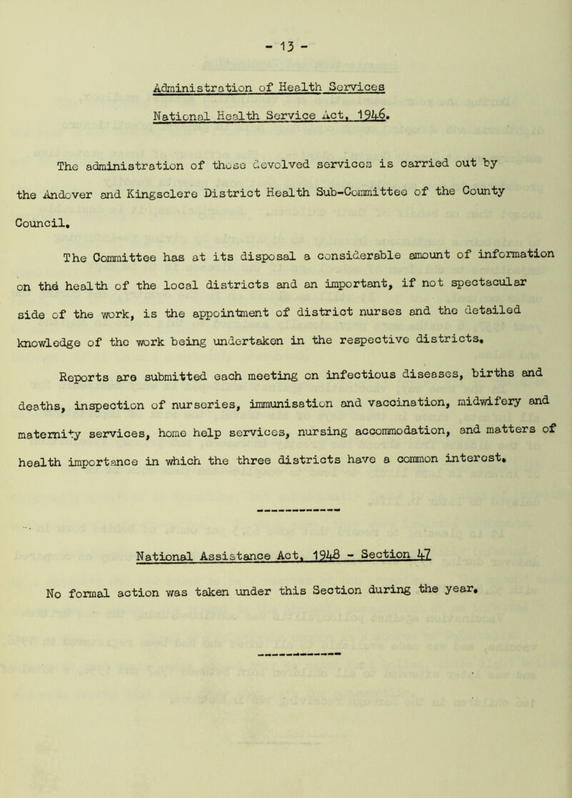 Administration of Health Services National Health Service Act. 19A6. The administration of those devolved services is carried out by the Andover and Kingsclere District Health Sub-Committee of the County Council. The Committee has at its disposal a considerable amount of information on the health of the local districts and an important, if not spectacular side of the work, is the appointment of district nurses and the detailed knowledge of the work being undertaken in the respective districts. Reports are submitted each meeting on infectious diseases, births and deaths, inspection of nurseries, immunisation and vaccination, midwifery and maternity services, home help services, nursing accommodation, and matters of health importance in which the three districts have a common interest. National Assistance Act. 1943 - Section A7_ No formal action was taken under this Section during the year.