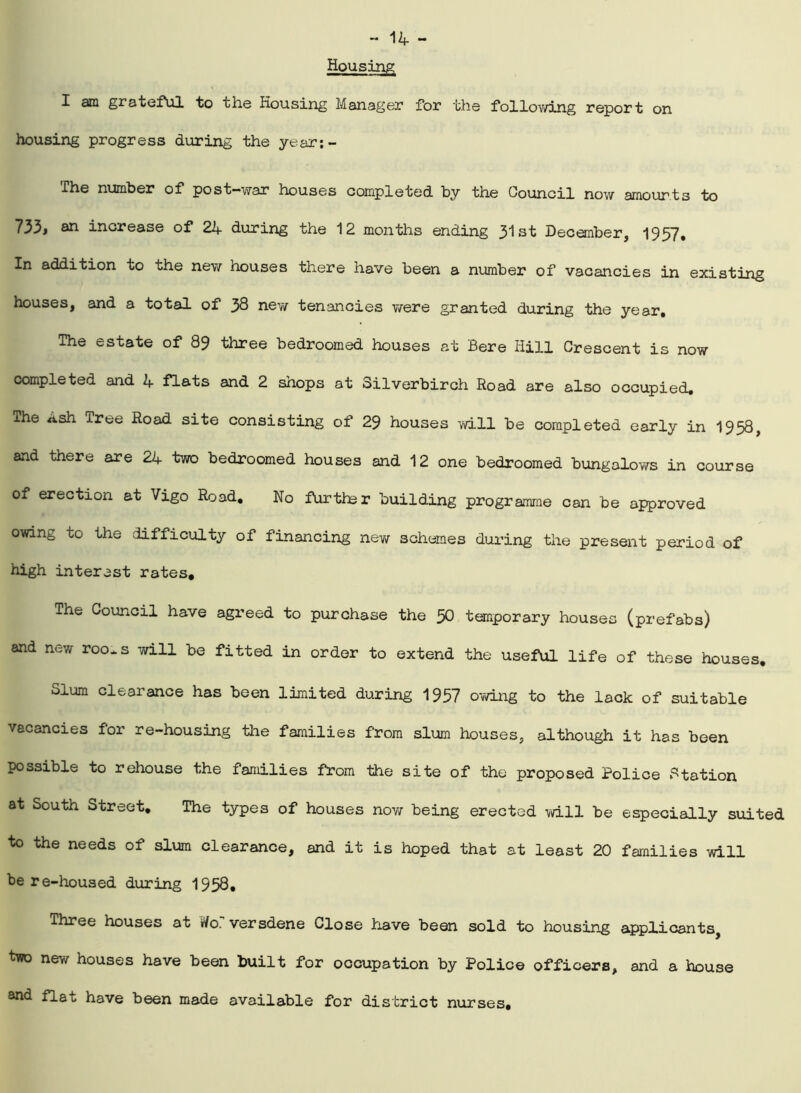 Housing I am grateful to the Housing Manager for the following report on housing progress during the year:- The number of post-war houses completed by the Council now amounts to 733, an increase of 24 during the 12 months ending 31st December, 1957. In addition to the new houses there have been a number of vacancies in existing houses, and a total of 38 new tenancies were granted during the year. The estate of 89 three bedroomed houses at Bere Hill Crescent is now completed and 4 flats and 2 shops at Silverbirch Road are also occupied. The Ash Tree Road site consisting of 29 houses will be completed early in 1958, and there are 24 two bedroomed houses and 12 one bedroomed bungalows in course of erection at Vigo Road. No further building programme can be approved owing to the difficulty of financing new schemes during the present period of high interest rates. The Council have agreed to purchase the 50 temporary houses (prefabs) and new roo~s will be fitted in order to extend the useful life of these houses. Slum clearance has been limited during 1957 owing to the lack of suitable vacancies for re-housing the families from slum houses, although it has been possible to rehouse the families from the site of the proposed Police Station at South Street, The types of houses now being erected will be especially suited to the needs of slum clearance, and it is hoped that at least 20 families will be re-housed during 1958* Three houses at Ho. versdene Close have been sold to housing applicants, two new houses have been built for occupation by Police officers, and a house and flat have been made available for district nurses.