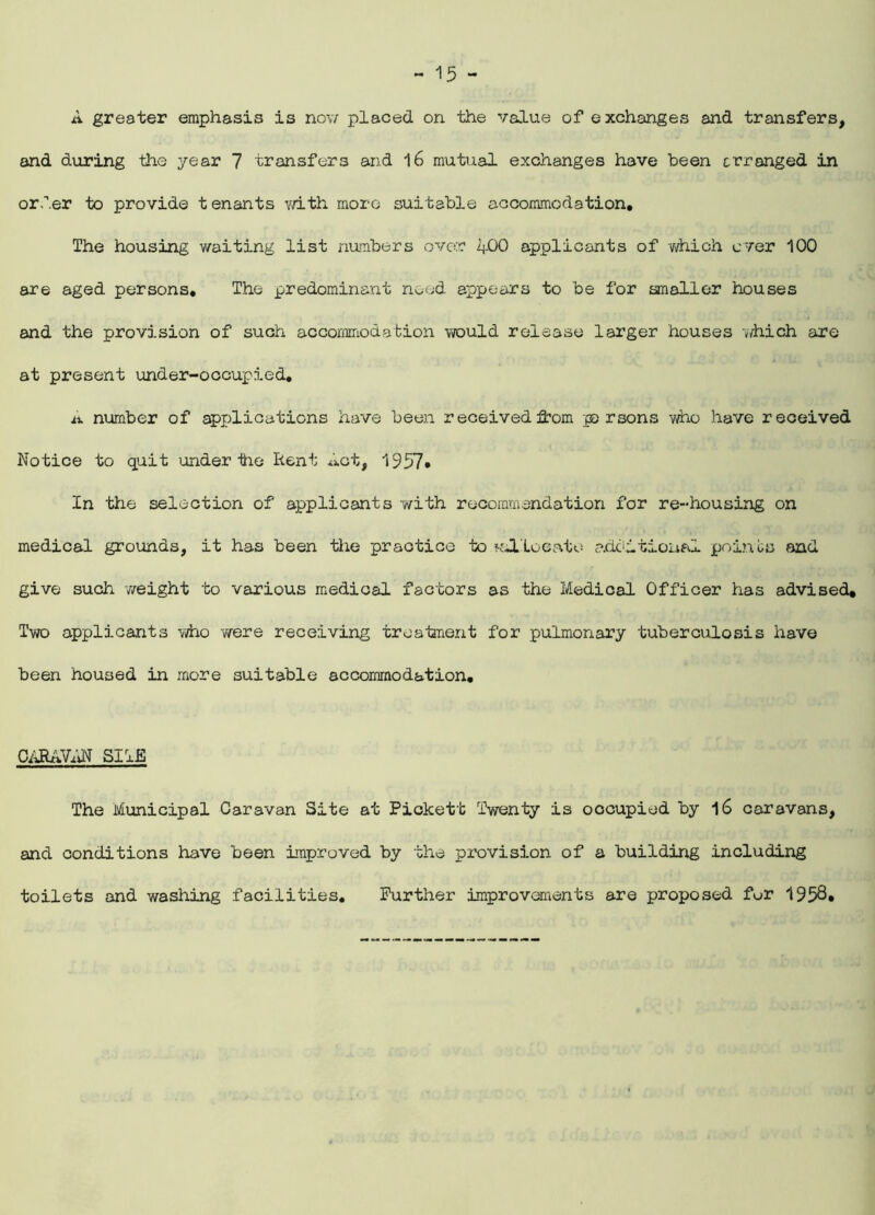 A greater emphasis is now placed on the value of exchanges and transfers, and during the year 7 transfers and 16 mutual exchanges have been arranged in order to provide tenants with more suitable accommodation. The housing waiting list numbers over 400 applicants of -which ever 100 are aged persons. The predominant need appears to be for smaller houses and the provision of such accommodation would release larger houses -which are at present under-occupied. A number of applications have been received from p rsons who have received Notice to quit under tie Iient Act, 1957• In the selection of applicants with recommendation for re-housing on medical grounds, it has been the praotice to ^allocate additional points and give such weight to various medical factors as the Medical Officer has advised. Two applicants who we re receiving treatment for pulmonary tuberculosis have been housed in more suitable accommodation. CARAVAN SHE The Municipal Caravan Site at Pickett Twenty is occupied by l6 caravans, and conditions have been improved by the provision of a building including toilets and washing facilities. Further improvements are proposed fur 1958*