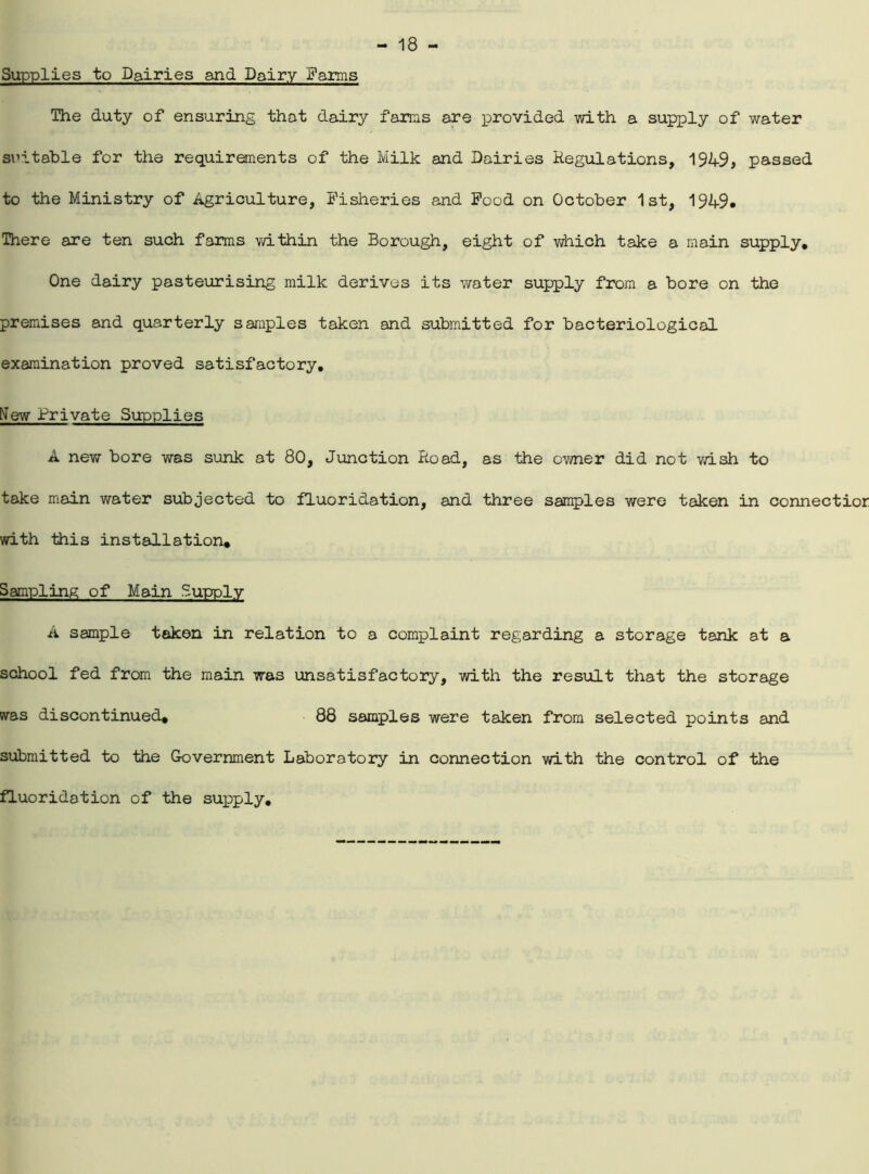 Supplies to Dairies and Dairy Farms The duty of ensuring that dairy farms are provided with a supply of water suitable for the requirements of the Milk and Dairies Regulations, 1949, passed to the Ministry of Agriculture, Fisheries and Food on October 1st, 1949. There are ten such farms within the Borough, eight of which take a main supply. One dairy pasteurising milk derives its water supply from a bore on the premises and quarterly samples taken and submitted for bacteriological examination proved satisfactory, New Private Supplies A new bore was sunk at 80, Junction Road, as the owner did not wish to take main water subjected to fluoridation, and three samples were taken in connectior with this installation. Sampling of Main Supply A sample taken in relation to a complaint regarding a storage tank at a school fed from the main was unsatisfactory, with the result that the storage was discontinued, 88 samples were taken from selected points and submitted to the Government Laboratory in connection with the control of the fluoridation of the supply.