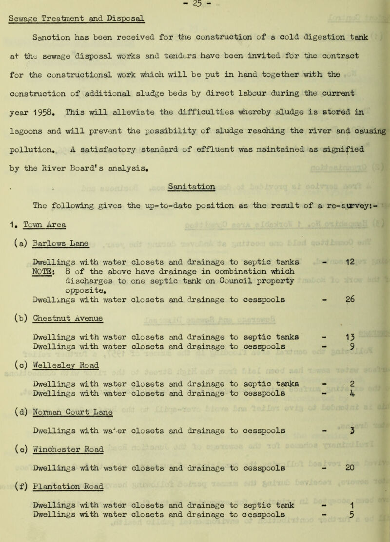 Sewage Treatment and Disposal Sanction has been received for the construction of a cold digestion tank at the sewage disposal works and tenders have been invited for the contract for the constructional work which will be put in hand together with the construction of additional sludge beds by direct labour during the current year 1958* This will alleviate the difficulties whereby sludge is stored in lagoons and will prevent the possibility of sludge reaching the river and causing pollution, A satisfactory standard of effluent v/as maintained as signified by the River Board's analysis. Sanitation The following gives the up-to-date position as the result of a re-s.urvey:- 1, Town Area (a) Barlows Lane Dwellings with water closets and drainage to septic tanks NOTE: 8 of the above have drainage in combination which discharges to one septic tank on Council property opposite. Dwellings with water closets and drainage to cesspools (b) Chestnut itvenue Dwellings with water closets and drainage to septic tanks Dwellings with water closets and drainage to cesspools (c) Wellesley Road Dwellings with water closets and drainage to septic tanks Dwellings with water closets and drainage to cesspools (d) Norman Court Lane Dwellings with water closets and drainage to cesspools (e) Winchester Road Dwellings with v/ater closets and drainage to cesspools (f) Plantation Road Dwellings with water closets and drainage to septic tank Dwellings with water closets and drainage to cesspools 12 26 13 9 2 k 3 20 1 5