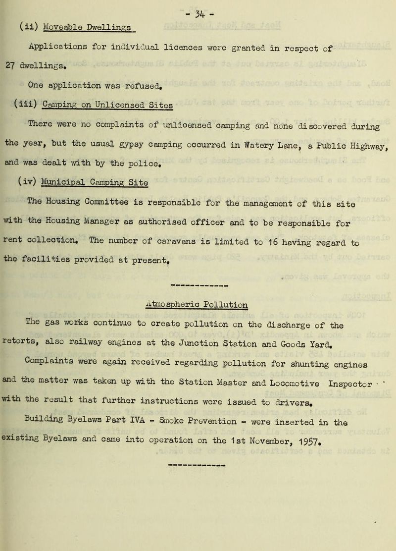 (ii) Moveable Dwellings Applications for individual licences v/ere granted in respect of 27 dwellings. One application was refused, (iii) Camping on Unlicensed Sites There were no complaints of unlicensed camping and none discovered during the year, but the usual gypsy camping occurred in Watery Lane, a Public Highway, and was dealt with by the police, (iv) Municipal Camping Site The Housing Committee is responsible for the management of this site with the Housing Manager as authorised officer and to be responsible for rent collection. The number of caravans is limited to 16 having regard to the facilities provided at present. Atmospheric Pollution The gas works continue to create pollution on the discharge of the retorts, also railway engines at the Junction Station and Goods Yard, Complaints v/ere again received regarding pollution for shunting engines and the matter was taken up with the Station Master and Locomotive Inspector • * with the result that further instructions were issued to drivers. Building Byelaws Part IVA - Smoke Prevention - were inserted in the existing Byelaws and came into operation on the 1st November, 1957,