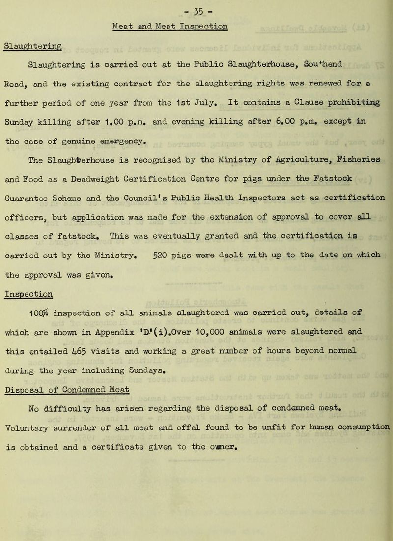 Meat and Meat Inspection Slaughtering Slaughtering is carried out at the Public Slaughterhouse, Southend Road, and the existing contract for the slaughtering rights was renewed for a further period of one year from the 1st July, It contains a Clause prohibiting Sunday killing after 1,00 p.m. and evening killing after 6.00 p.m, except in the case of genuine emergency. The Slaughterhouse is recognised by the Ministry of .Agriculture, Fisheries and Food as a Deadweight Certification Centre for pigs under the Fatstock Guarantee Scheme and the Council's Public Health Inspectors act as certification officers, but application was made for the extension of approval to cover all classes of fatstock. This was eventually granted and the certification is carried out by the Ministry. 520 pigs were dealt with up to the date on which the approval was given. Inspection 10Q& inspection of all animals slaughtered was carried out, details of which are shown in Appendix ’D»(i) .Over 10,000 animals were slaughtered and this entailed visits and working a great number of hours beyond normal during the year including Sundays. Disposal of Condemned Meat No difficulty has arisen regarding the disposal of condemned meat. Voluntary surrender of all meat and offal found to be unfit for human consumption is obtained and a certificate given to the owner.