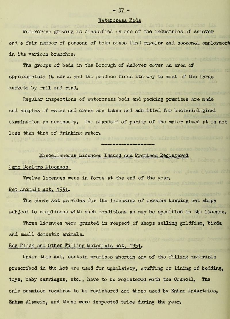 Watercress Beds Watercress growing is classified as one of the industries of Andover and a fair number of persons of both sexes find regular and soasonol employment in its various branches. The groups of beds in the Borough of Andover cover an area of approximately 14 acres and the produce finds its way to most of the large I markets by rail and road. Regular inspections of watercress beds and packing premises are made and samples of water and cress are taken and submitted for bacteriological examination as necessary. The standard of purity of the water aimed at is not less than that of drinking water. Miscellaneous Licences Issued and Premises Registered Game Dealers Licences Twelve licences were in force at the end of the year. Pet AnimgJ s Act, 1951. The above Act provides for the licensing of persons keeping pet shops subject to compliance with such conditions as may be specified in the licence. Three licences were granted in respect of shops selling goldfish, birds and small domestic animals. Rag Flock and Other Filling Materials Act. 1951. Under this Act, certain premises wherein any of the filling materials prescribed in the Act are used for upholstery, stuffing or lining of bedding, toys, baby carriages, etc., have to be registered with the Council. The only premises required to be registered are those used by Enham Industries, Enham Alamein, and these were inspected twice during the year.