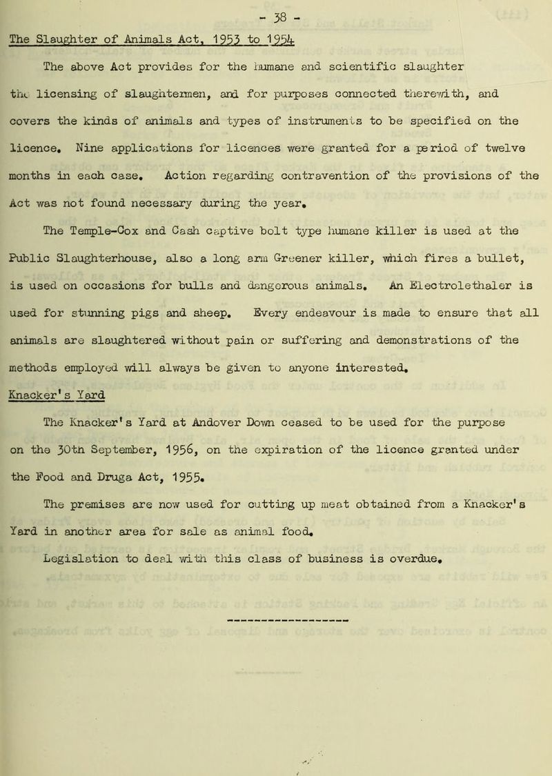 The Slaughter of Animals Act, 1953 to 195K The above Act provides for the iiumane and scientific slaughter the licensing of slaughtennen, and for purposes connected therevdth, and covers the kinds of animals and types of instruments to be specified on the licence. Nine applications for licences were granted for a period of twelve months in each case. Action regarding contravention of the provisions of the Act was not found necessary during the year. The Temple-Cox and Cash captive bolt type humane killer is used at the Public Slaughterhouse, also a long arm Greener killer, which fires a bullet, is used on occasions for bulls and dangerous animals. An Electrolethaler is used for sttmning pigs and sheep. Every endeavour is made to ensure that all animals are slaughtered without pain or suffering and demonstrations of the methods employed will always be given to anyone interested. Knacker’s Yard The Knacker* s Yard at Andover Down ceased to be used for the purpose on the 30tn September, 1956, on the expiration of the licence granted under the Pood and Druga Act, 1955# The premises are now used for cutting up meat obtained from a Knacker'b Yard in another area for sale as animal food. Legislation to deal with this class of business is overdue.