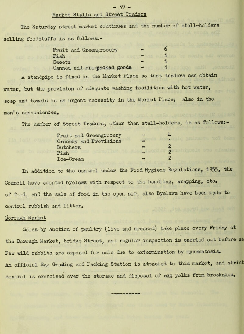Market Stalls and Street Traders The Saturday street market continues and the number of stall-holders selling foodstuffs is as follows: - Fruit and Greengrocery - 6 Fish - 1 Sweets Canned and Pre-packed goods - 1 A standpipe is fixed in the Market Place so that traders can obtain water, but the provision of adequate washing facilities with hot water, soap and towels is an urgent necessity in the Market Place; also in the men* s conveniences. The number of Street Traders, other than stall-holders, is as follows:- Fruit and Greengrocery Grocery and Provisions Butchers Fish Ice-Cream 4 1 2 2 2 In addition to the control under the Food Hygiene Regulations, 1955, the Council have adopted byelaws with respect to the handling, wrapping, etc, of food, and the sale of food in the open air, also Byelaws have been made to control rubbish and litter, dorough Market Sales by auction of poultry (live and dressed) take place every Friday at the Borough Market, Bridge Street, and regular inspection is carried out before sa Few wild rabbits are exposed for sale due to extermination by myxamatosis. An official Egg Grading and Packing Station is attached to this market, and strict control is exercised over the storage and disposal of egg yolks from breakages.