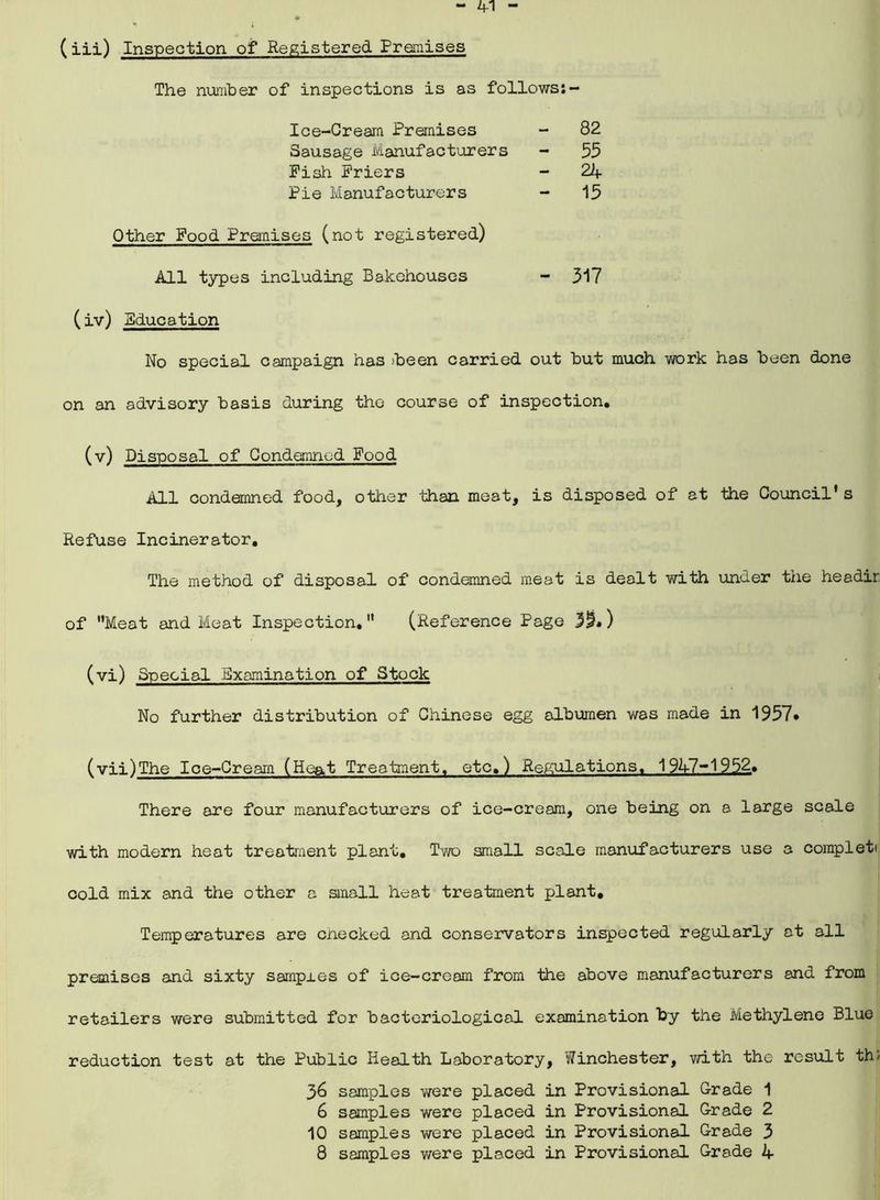 (iii) Inspection of Registered Premises The number of inspections is as follows:- Ice-Cream Premises - 82 Sausage Manufacturers - 55 Pish Friers - 22f Pie Manufacturers - 15 Other Pood Premises (not registered) All types including Bakehouses - 317 (iv) Bducation No special campaign has >been carried out but much work has been done on an advisory basis during the course of inspection. (v) Disposal of Condemned Pood All condemned food, other than meat, is disposed of at the Council* s Refuse Incinerator. The method of disposal of condemned meat is dealt with under the headir of Meat and Meat Inspection.” (Reference Page ) (vi) Special Examination of Stock No further distribution of Chinese egg albumen was made in 1957* (vii) The Ice-Cream (Heat Treatment, etc.) Regulations, 19A7-1952. There are four manufacturers of ice-cream, one being on a large scale with modern heat treatment plant. Two small scale manufacturers use a completi cold mix and the other a small heat treatment plant. Temperatures are cnecked and conservators inspected regularly at all premises and sixty sampi.es of ice-cream from the above manufacturers and from retailers were submitted for bacteriological examination by the Methylene Blue reduction test at the Public Health Laboratory, Winchester, with the result th; 36 samples v/ere placed in Provisional Grade 1 6 samples were placed in Provisional Grade 2 10 samples were placed in Provisional Grade 3 8 samples were placed in Provisional Grade A