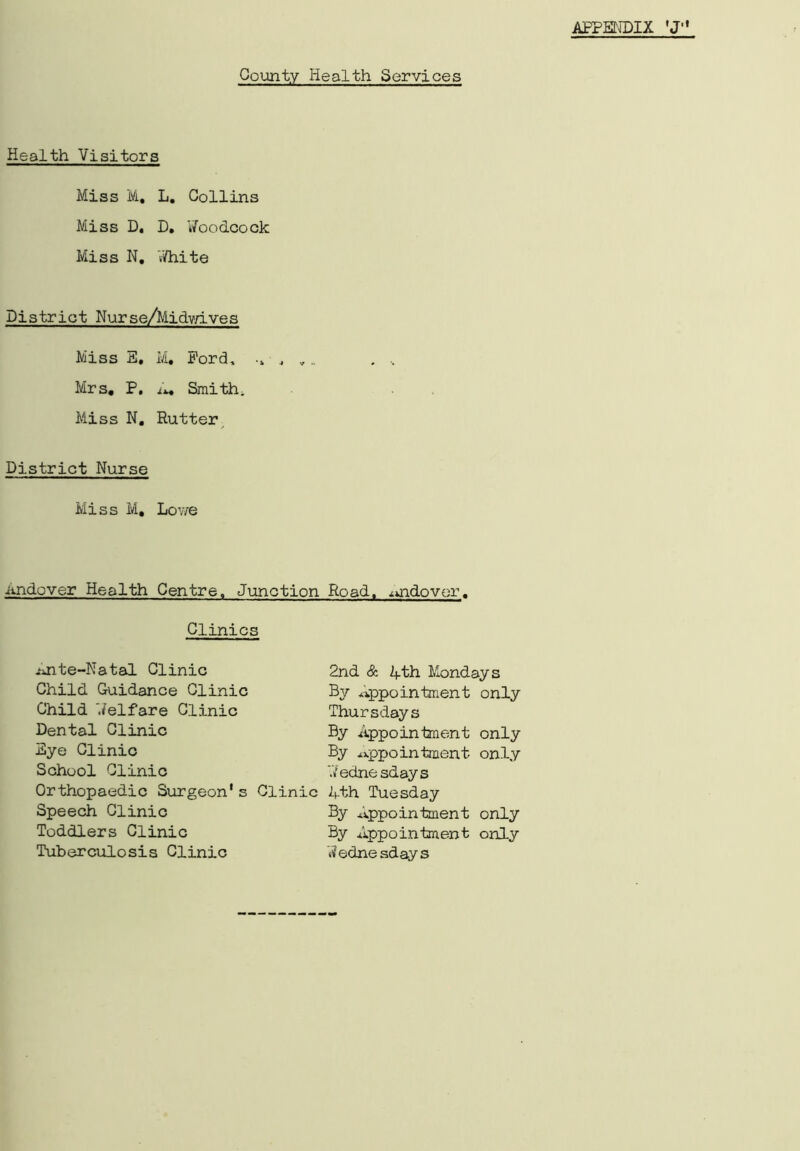 County Health Services Health Visitors Miss M, L. Collins Miss D. D. Woodcock Miss N. White District Nurse/Midvn-ves Miss E, M, Ford, •» • , Mrs, P. A, Smith, Miss N, Rutter District Nurse Miss M, Lowe .andover Health Centre, Junction Road, ^uidovor. Clinics Ante-Natal Clinic Child Guidance Clinic Child Welfare Clinic Dental Clinic Eye Clinic School Clinic Orthopaedic Surgeon's Clinic Speech Clinic Toddlers Clinic Tuberculosis Clinic 2nd & 4th Mondays By Appointment only Thursdays By Appointment only By appointment only Wednesdays 4th Tuesday By Appointment By Appointment 'Wednesdays only only