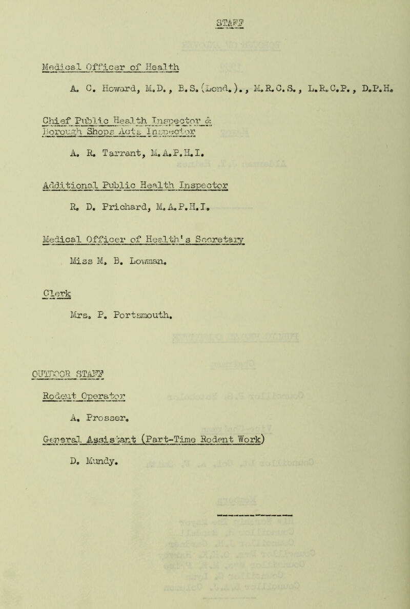STAH? Magical Officer of Hsa.lth A. C. Howard, M.D., B.S. (Lend, )., M.R. G. S,, L.R„C.P., D.P.H. Chief Public Health^Inf;peqtov_cc borough Shops Acts I a ivp^cior A. R. Tarrant, l;i.A.P.H.I. Additional Public Health R. D. Prichard, M, A.P.H.I. Medical Officer of Health* a Secretary Miss M, B. Lov/man, Clerk Mrs. P. Portsmouth. OUTDOOR STAFF Rodent Operator A, Prosser. Generad, Assistant (Part-Time Rodent Work) D. Mundy.