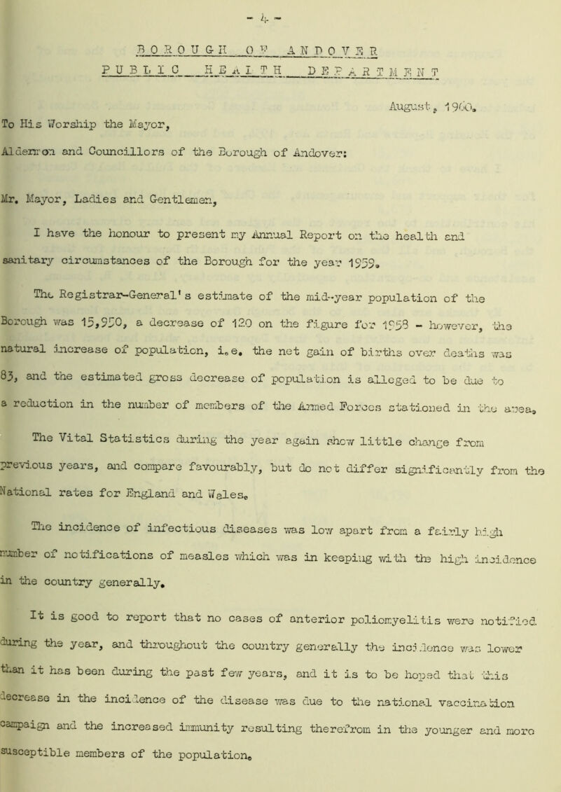 BOROU G- H O V A N P Q Y E R PUBL I 0 H E A I T H DEPART M E N T Augustj 1900. To His 'Worship the Mayor, Aldermen and Councillors of the Borough of Andover: Mr. Mayor, Ladies and Gentlemen, I have the honour to present my Annual Report on the health and sanitary circumstances of the Borough for the year 1953, The RegiStrain-General1 s estimate of the mid-year population of the Borough was 15*930, a decrease of 120 on the figure for 1259 - however, the natural Increase of population, i,e, the net gain of births over deaths was 83, and the estimated gross decrease of population is alleged to be due to a reduction in the number of members of the Armed Forces stationed in the area-, The Vital Statistics during the year again shew little change from previous years, and compare favourably, but do not differ significantly from the National rates for England and Wales® The incidence ol infectious diseases was low apart from a fe.i_.rly high number or notifications of measles which was in keeping with tie high incidence in the country generally. It is good to report that no cases of anterior poliomyelitis were notified during the year, and throughout the country generally the incidence was lower than it has been during the past few years, and it is to be hoped that this decrease in the incidence of the disease was due to the national vaccina bion campaign and the increased immunity resulting therefrom in the younger and more susceptible members of the population.