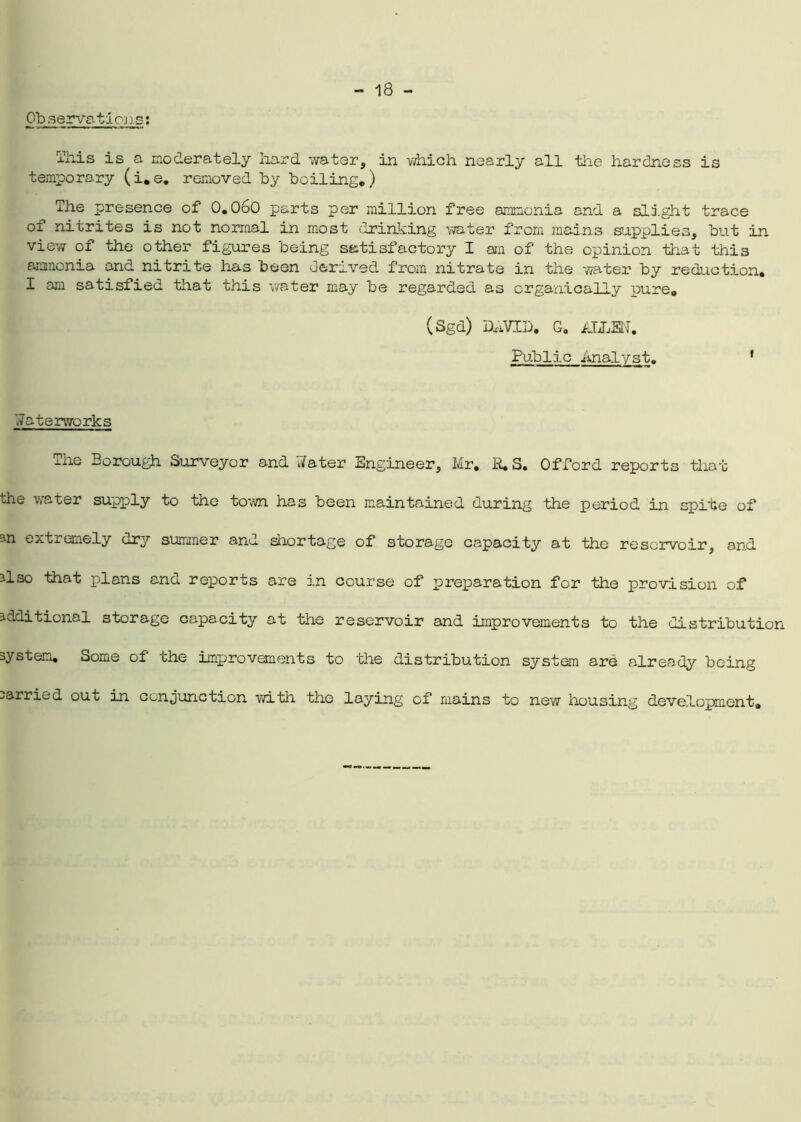 Observations: This is a moderately hard water, in which nearly all the hardness is temporary (i.e. removed by boiling.) The presence of 0.060 parts per million free ammonia and a slight trace of nitrites is not normal in most drinking water from mains supplies, but in view of the other figures being satisfactory I am of the opinion that this ammonia and nitrite has been derived from nitrate in the water by reduction. X am satisfied that this water may be regarded as organically pure. (Sgd) DxiVID. G. ALLEN. Public Analyst. 1 Waterworks The Borough Surveyor and Water Engineer, Mr. R. S. Offord reports that the water supply to the town has been maintained during the period in spite of an extremely dry summer and shortage of storage capacity at the reservoir, and also that plans and reports are in course of preparation for the provision of additional storage capacity at the reservoir and improvements to the distribution system. Some of the improvements to the distribution system are already being carried out in conjunction with the laying of mains to new housing deve.lopment.