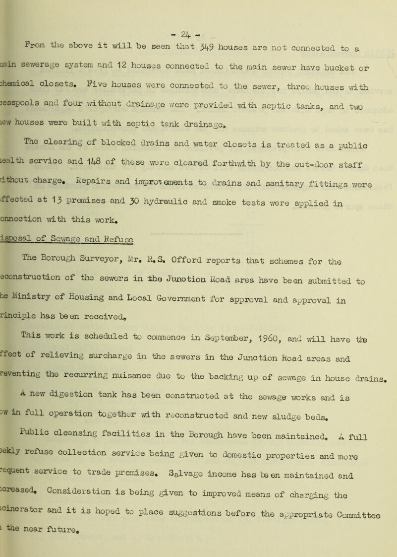 a From the above it will be seen that 349 houses are not connected to aain sewerage system and 12 houses connected to the main sewer have bucket or chemical closets* iive houses we re connected to the sewer, three houses with cesspools and four without drainage were provided with septic tanks, and two lew houses were built with septic tank drainage. The clearing of blocked drains and water closets is treated as a public lealth service and 148 of these were cleared forthwith by the out-door staff nthout charge. Repairs and improvements to drains and sanitary fittings were ■ffectea at 13 premises and 30 hydraulic and smoke tests were applied in onnection with this work. isposal of Sewage and Refuse The Borough Surveyor, Mr. R. S. Offord reports that schemes for the econstruction of the sewers in the Junction Road area have been submitted to he Ministry of Housing and Local Government for approval and approval in rinciple has been received. This work is scheduled to commence in September, i960, and will have tie ffect of relieving surcharge in the sewers in the Junction Road areas and reventing the recurring nuisance due to the backing up of sewage in house drains. a new digestion tank has been constructed at the sewage works and is -w in fall operation together with reconstructed and new sludge beds. Public cleansing facilities in the Borough have been maintained. A full 2ekly refuse collection service being given to domestic properties and more equent service co trade premises. Salvage income has been maintained and '-creased. Consideration is being given to improved means of charging the icinerator and it is hoped to place suggestions before the appropriate Committee 1 the near future.