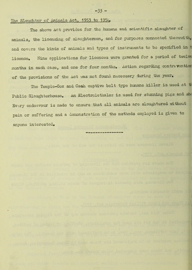 -33 - The Slaughter of Animals Act, 1933 to 1954* The above Act provides for the humane and scientific, slaughter of animals, the licensing of slaughtermen, and for purposes connected therewith, and covers the kinds of animals and types of instruments to be specified in t licence. Nine applications for licences Y/ere granted for a period of twelve months in each case, and one for four months. Action regarding contraventior of the provisions of the Act was not found necessary during the year. The Temple-Cox and Cash captive bolt type humane killer is used at ti: Public Slaughterhouse. An Electrolethaler is used for stunning pxgs and she Every endeavour is made to ensure that all animals are slaughtered without pain or suffering and a demonstration of the methods employed is given to anyone interested.