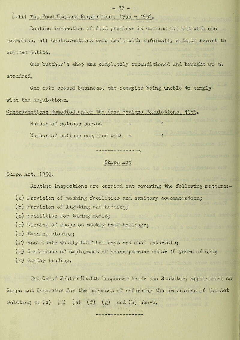 (vii) The Food Helene Regulations. 1955 - 1956. Routine inspection of food premises is carried out and -with one exception, all contraventions were dealt with informally without resort to written notice. One butcher1 s shop was completely reconditioned and brought up to standard. One cafe ceased business, the occupier be jug unable to comply with the Regulations* Contraventions Remedied under the Rood hygiene Regulations, 1953c Number of notices served - 1 Number of notices complied with - 1 Shoos Act Shops Act, 1950. Routine inspections are carried out covering the following matters;- (a) Provision of washing facilities and sanitary accommodation; (b) Provision of lighting and heating; (c) Facilities for taking meals; (d) Closing of shops on weekly half-holidays; (e) Evening closing; (f) Assistants weekly half-holidays and meal intervals; (g) Conditions of employment of young persons under 18 years of age; (h) Sunday trading. The Chief Public Health Inspector holds the Statutory appointment as Shops «.ct Inspector for the purposes of enforcing the jjrovisions of the Act relating to (c) (d) (e) (f) (g) and (h) above.