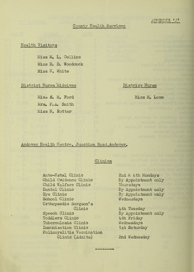 APPENDIX County Health Services Health Visitors Miss M. L0 Collins Miss D. D„ Woodcock Miss N, White District Nurse,'Midwives District Nurse Miss E. M. Ford Miss M. Lowe Mrs. P. A. Smith Miss N. Rutter Andover Health Centre, Junction Road,Andover. Clinics Ante-Natal Clinic Child Guidance Clinic Child Welfare Clinic Dental Clinio Eye Clinic School Clinic Orthopaedic Surgeon* s Clinic Speech Clinic Toddlers Clinic Tuberculosis Clinio Immunisation Clinic Poliomyelitis Vaccination Clinic (Adults) 2nd & Lth Mondays By Appointment only Thursdays By Appointment only By Appointment only Wednesdays lth Tuesday By Appointment only 4th Friday Wednesdays 1st Saturday 2nd Wednesday
