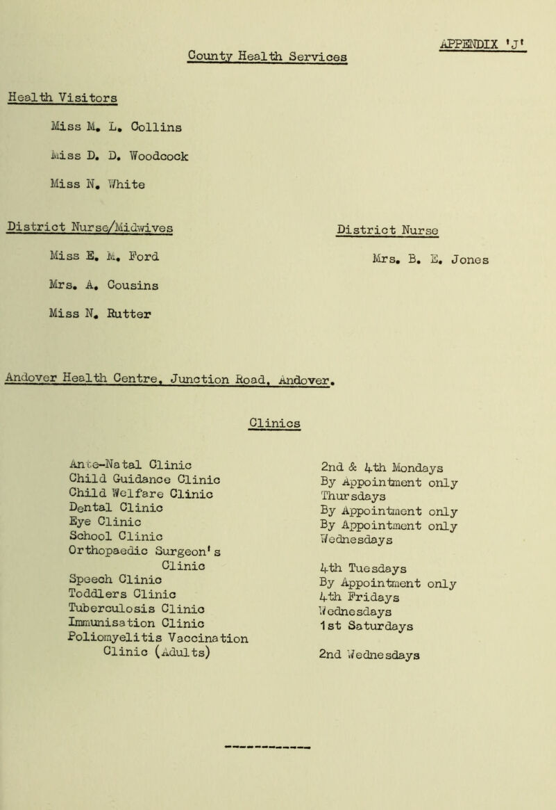 County Health Services Health Visitors Miss M, L, Collins Miss D. D. Woodcock Miss N, White District Nurse/Midwives District Nurse Miss E. M, Ford Mrs, B, E, Jones Mrs, A, Cousins Miss N, Rutter Andover Health Centre. Junction Road, Andover, Clinics Anr.e-Natal Clinic Child Guidance Clinic Child Welfare Clinic Dental Clinic Eye Clinic School Clinic Orthopaedic Surgeon’s Clinic Speech Clinic Toddlers Clinic Tuberculosis Clinic Immunisation Clinic Poliomyelitis Vaccination Clinic (Adults) 2nd & 4th Mondays By Appointment only Thursdays By Appointment only By Appointment only Wednesdays 4th Tuesdays By Appointment only 4th Fridays Wednesdays 1st Saturdays 2nd Wednesdays