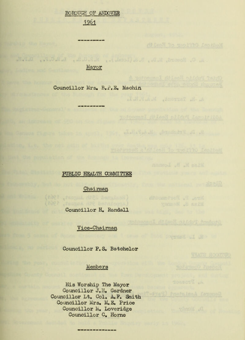 1961 Mayor Councillor Mrs. B.P.E, Machin PUBLIC HEALTH COMMITTEE Chairman Councillor H. Randall Vice-Chairman Councillor P. S. Batchelor Members His Worship The Mayor Councillor J.H. Gardner Councillor Lt. Col. A.P. Smith Councillor Mrs. M.E. Price Councillor M. Loveridge Councillor C. Horne