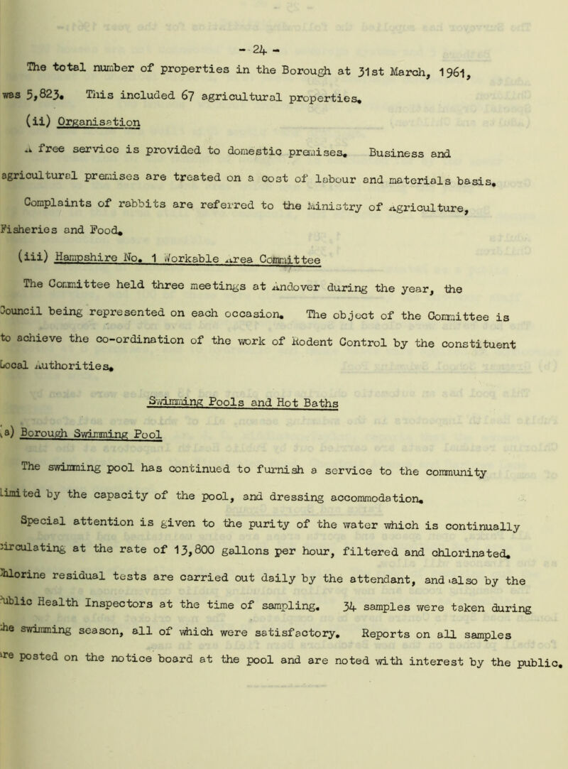 The total number of properties in the Borough at 31st March, 1961, was 5*823* This included 67 agricultural properties* (ii) Organisation free service is provided to domestic preraises. Business and agricultural preraises are treated on a cost of labour and materials basis. Complaints of rabbits are referred to the Ministry of agriculture, Fisheries and Food* (iii) Hampshire No, 1 s/orkable ^rea Committee The Committee held three meetings at Andover during the year, the council being represented on each occasion. Tire object of the Committee is to achieve the co-ordination of the work of Rodent Control by the constituent Local authorities. Swimming Pools and Hot Baths ia) Borough Swimming Pool The swimming pool has continued to furnish a service to the community Limited by the capacity of the pool, and dressing accommodation* Special attention is given to the purity of the water which is continually circulating at the rate of 13,800 gallons per hour, filtered and chlorinated* Chlorine residual tests are carried out daily by the attendant, and -.also by the *ublic Health Inspectors at the time of sampling, 34 samples were taken during che swimming season, all of -which were satisfactory. Reports on all samples lFe P°sted on the notice board at the pool and are noted with interest by the public.