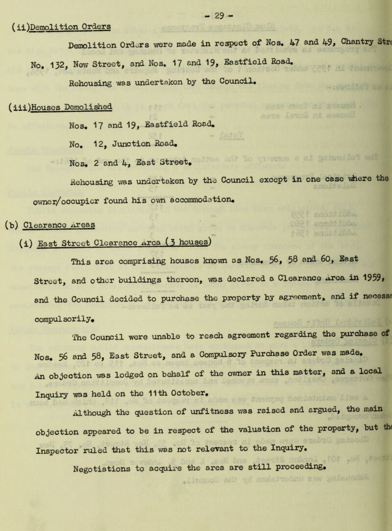 - 29- (Ti^Demolition Orders Demolition Orders were mode in respect of Nos. A7 ^nd A9, Chantry Strc No. 132, New Street, and Nos. 17 and 19, Eastfield Road. Rehousing was undertaken by Hie Council. ( Hi)Houses Demolished Nos. 17 and 19, Eastfield Road. No. 12, Junction Rood# Nos# 2 and A, East Street# Rehousing was undertaken by the Council except in one case vdiere the owner/occupicr found his own accommodation# (b) Clearance x^reas (i) East Street Clearance Area (5 houses) This area comprising houses known os Nos, 56, 58 and 60, East Street, and other buildings thereon, was declared o Clearance **.roa in 1959, and the Council decided to purchase the property by agreement, and if necesss compulsorily# The Council were unable to reach agreement regarding the purchase of Nos# 56 and 58, East Street, and a Compulsory Purchase Order was made. An objection was lodged on behalf of the owner in this matter, and a local Inquiry was held on the 11th October. Although the question of unfitness was raised and argued, the main objection appeared to be in respect of the valuation of the property, but the Inspector ruled that this was not relevant to the Inquiry, Negotiations to acquire the area are still proceeding#