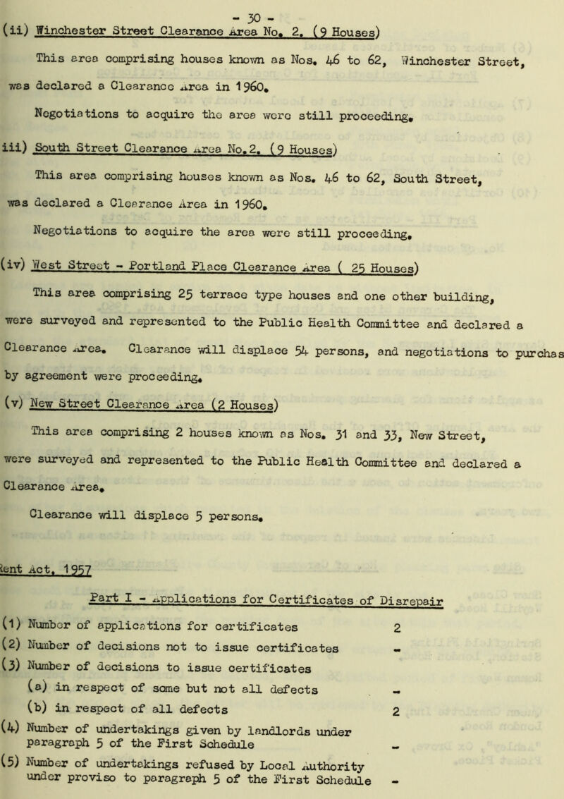 (ii) Winchester Street Clearance .area No. 2. (9 Houses) This area comprising houses known as Nos. 4-6 to 62, Winchester Street, was declared a Clearance Area in 1960. Negotiations to acquire the area were still proceeding. iii) South Street Clearance ^rea No.2. (9 Houses) This area comprising houses known as Nos. 4-6 to 62, South Street, was declared a Clearance Area in I960. Negotiations to acquire the area were still proceeding, (iv) West Street - Portland Place Clearance Area ( 25 Houses) This area comprising 25 terrace type houses and one other building, were surveyed and represented to the Public Health Committee and declared a Clearance .area. Clearance will displace 54 persons, and negotiations to purcha by agreement were proceeding. (v) New Street Clearance .Area (2 Houses) This area comprising 2 houses known os Nos. 31 and 33, New Street, were surveyed and represented to the Public Health Committee and declared a Clearance Area. Clearance will displace 5 persons* Ant Act. 1 957 Part I - Applications for Certificates of Disrepair (1) Number of applications for certificates 2 (2) Number of decisions not to issue certificates (3) Number of decisions to issue certificates (a) in respect of some but not all defects (b) in respect of all defects 2 (4) Number of undertakings given by landlords under paragraph 5 of the First Schedule (5) Number of undertakings refused by Local authority under proviso to paragraph 5 of the First Schedule