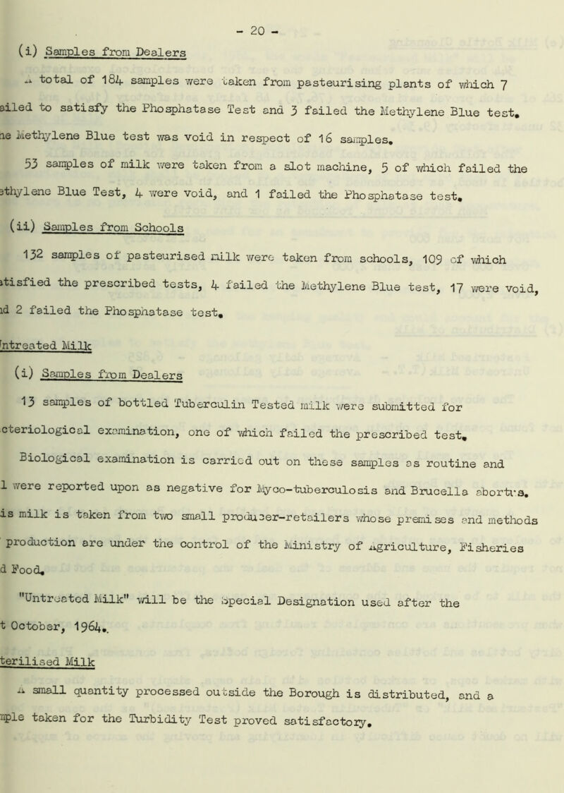 (i) Samples from Dealers ^otal of 184 samples were taken from pasteurising plants of which 7 ailed to satisfy the Phosphatase Test and 3 failed the Methylene Blue test, le Methylene Blue test was void in respect of 16 samples. 53 samples of milk were oaken from a slot machine, 5 of which failed the sthylene Blue Test, 4 were void, and 1 failed the Phosphatase test. (ii) Samples from Schools 132 samples of pasteurised milk were taken from schools, 109 of which itisfied the prescribed tests, 4 failed the Methylene Blue test, 17 were void, id 2 failed the Phosphatase test. htreated Mi lie (i) Samples from Dealers 13 samples of bottled Tuberculin Tested milk were submitted for cteriological examination, one of which failed the prescribed test. Biological examination is carried out on these samples os routine and 1 were reported upon as negative for Myco-tuberculosis and Brucella abortus, is milk is taken from two small producer-retailers whose premises and methods production are under the control of the Ministry of Agriculture, Fisheries d Food. Untreated Milk will be the Special Designation used after the t October, 1964.. terilised Milk ^ quantity processed outside the Borough is distributed, and a iple taken for the Turbidity Test proved satisfactozy.